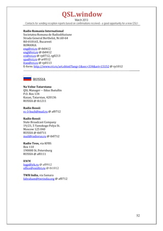 QSL.window	
                                                March 2013
 Contacts for sending reception reports based on confirmations received - a good opportunity for a new QSL!

Radio	Romania	International	
Societatea	Romana	de	Radiodifuziune	
Strada	General	Berthelot,	Nr.60‐64	
RO‐010165,	Bucaresti		
ROMANIA	
eng@rri.ro	@	tb0412	
engl@rri.ro	@	tb0412	
rri@rri.ro	@	rp0712,	rg0213	
spa@rri.ro	@	ar0512	
fran@rri.ro	@	rp0113	
E‐form:	http://www.rri.ro/art.shtml?lang=1&sec=334&art=15152	@	rp1012	
……………………………………………………………………………………………………………………………................	
 

      		RUSSIA	
Na	Volne	Tatarstana	
QSL	Manager	‐‐	Ildus	Ibatullin	
P.O.	Box	134	
Kazan,	Tatarstan,	420136	
RUSSIA	@	tb1211	
	
Radio	Rossii	
rc‐3‐buch@mail.ru	@	af0712	
	
Radio	Rossii	
State	Broadcast	Company	
19/21,	5	Yamskogo	Polya	St.	
Moscow	125	040		
RUSSIA	@	tb0711	
mail@radiorus.ru	@	tb0712	
	
Radio	Teos,	via	KFBS	
Box	110	
190000	St.	Petersburg	
RUSSIA	@	af0111	
	
RWM	
logp@irk.ru	@	af0912	
office@vniiftri.ru	@	tb1012	
	
TWR	India,	via	Samara	
fabraham@twrindia.org	@	af0712	
	
	
	
	
	
	
	
	

                                                                                                         52
 