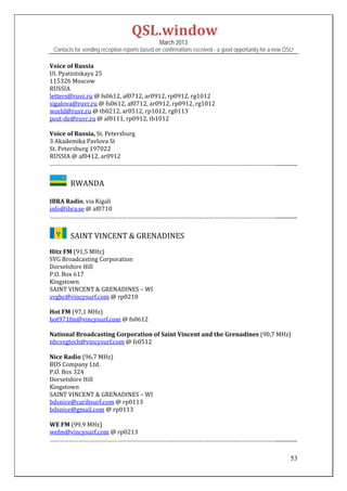QSL.window	
                                                   March 2013
    Contacts for sending reception reports based on confirmations received - a good opportunity for a new QSL!

Voice	of	Russia	
Ul.	Pyatnitskaya	25	
115326	Moscow	
RUSSIA	
letters@ruvr.ru	@	fs0612,	af0712,	ar0912,	rp0912,	rg1012	
sigalova@ruvr.ru	@	fs0612,	af0712,	ar0912,	rp0912,	rg1012	
world@ruvr.ru	@	tb0212,	ar0512,	rp1012,	rg0113	
post‐de@ruvr.ru	@	af0111,	rp0912,	tb1012	
	
Voice	of	Russia,	St.	Petersburg	
3	Akademika	Pavlova	St	
St.	Petersburg	197022	
RUSSIA	@	af0412,	ar0912	
……………………………………………………………………………………………………………………………................	


         		RWANDA	
	
IBRA	Radio,	via	Kigali	
info@ibra.se	@	af0710	
……………………………………………………………………………………………………………………………................	


         		SAINT	VINCENT	&	GRENADINES	
Hitz	FM	(91,5	MHz)	
SVG	Broadcasting	Corporation	
Dorsetshire	Hill	
P.O.	Box	617	
Kingstown		
SAINT	VINCENT	&	GRENADINES	–	WI		
svgbc@vincysurf.com	@	rp0210	
	
Hot	FM	(97,1	MHz)	
hot971fm@vincysurf.com	@	fs0612	
	
National	Broadcasting	Corporation	of	Saint	Vincent	and	the	Grenadines	(90,7	MHz)	
nbcsvgtech@vincysurf.com	@	fs0512	
	
Nice	Radio	(96.7	MHz)	
BDS	Company	Ltd.	
P.O.	Box	324	
Dorsetshire	Hill	
Kingstown	
SAINT	VINCENT	&	GRENADINES	–	WI	
bdsnice@caribsurf.com	@	rp0113	
bdsnice@gmail.com	@	rp0113	
	
WE	FM	(99,9	MHz)	
wefm@vincysurf.com	@	rp0213	
……………………………………………………………………………………………………………………………................	

                                                                                                            53
 