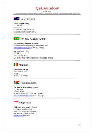 QSL.window	
                                                   March 2013
    Contacts for sending reception reports based on confirmations received - a good opportunity for a new QSL!


            		SAINT	HELENA	
Radio	Santa	Helena	
P.O.	Box	93	
Jamestown	
SAINTE	HELENA.,	STHL	1ZZ	
South	Atlantic	Ocean	@	is0812	
……………………………………………………………………………………………………………………………................


            		SÃO	TOMÉ	AND	PRÍNCIPE	
Voice	of	America	Relay	Station	
Helena	Menezes,	Secretary	to	Station	Manager	
hmenezes@sto.ibb.gov	@	tb0112,	fs0212	
	
IBB,	São	Tomé	(VoA)	
CP	522	
Pinheira	‐	São	Tomé	
SÃO	TOMÉ	AND	PRÍNCIPE	@	tb0112,	ar0212,	af0412	
……………………………………………………………………………………………………………………………................	


         		SENEGAL	
6WW	French	Navy	
Boite	Postale	3024	
Dakar	
SENEGAL	@	is0812	
……………………………………………………………………………………………………………………………................	


            		SEYCHELLES	ISL.	
BBC	Indian	Ocean	Relay	Station	
P.O.	Box	448	
Victoria,	Mahe	
SEYCHELLES	@	fs1111,	ar1012,	rp1012	
jose.tambara@babcock.sc	@	tb1111,	rg0512	
……………………………………………………………………………………………………………………………................	


            SINGAPORE

TWR‐Asia	Asia	Service	Centre	
85	Playfair	Road,	#04‐01	
Tong	Yuan	Industrial	Building	
SINGAPORE	368000	@	tb0611	
info@twr.asia	@	tb0611	
……………………………………………………………………………………………………………………………................	
	


                                                                                                            54
 