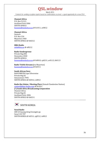 QSL.window	
                                                March 2013
 Contacts for sending reception reports based on confirmations received - a good opportunity for a new QSL!

Channel	Africa	
P.O.	Box	91313	
Auckland	Park	2006	
SOUTH	AFRICA	
hoosens@sentech.co.za	@	fs1011,	ar0812	
	
Channel	Africa	
Sentech	
P.O.	Box	234	
Meyerton	1960	
SOUTH	AFRICA	@	tb0212	
	
IBRA	Radio	
info@ibra.se	@	af0212	
	
Radio	Sondergrense	
Private	Bag	X06	
Honeydew	2040	
SOUTH	AFRICA	
hoosens@sentech.co.za	@	fs0810,	rp0211,	ar0113,	tb0113	
	
Radio	Telefis	Eireann	(via	Meyerton)	
hoosens@sentech.co.za	@	fs0311	
	
South	African	Navy	
NAVCOMCEN	Cape‐Silvermine	
Private	Bag	X1	
Simonstown	7995		
SOUTH	AFRICA	@	fs0412,	is0812		
	
Radio	Bar‐Kulan	/	Meeting	Place	(Somali	Clandestine	Station)	
contactE@bar‐kulan.com	@	tb1011		
(*)	South	Africa	Broadcasting	Corporation	
Channel	Africa	
Private	Bag	X1	
Auckland	Park,	2006	
SOUTH	AFRICA	@	tb0211	
……………………………………………………………………………………………………………………………................	


      		SOUTH	KOREA	
Seoul	Radio	
680‐63	Jayang‐dong	Gwangjin‐gu	
Seoul	143	707	
SOUTH	KOREA	@	fs0511,	rg0512,	is0812	
	
	
	
	
	

                                                                                                         56
 