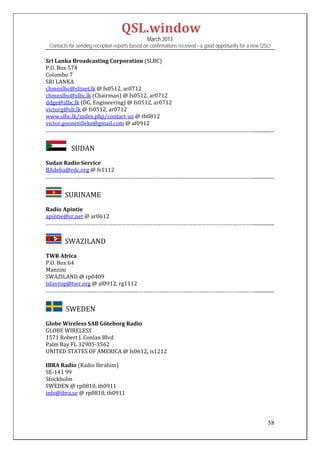 QSL.window	
                                                March 2013
 Contacts for sending reception reports based on confirmations received - a good opportunity for a new QSL!

Sri	Lanka	Broadcasting	Corporation	(SLBC)	
P.O.	Box	574	
Colombo	7	
SRI	LANKA	
chmnslbc@sltnet.lk	@	fs0512,	ar0712	
chmnslbc@slbc.lk	(Chairman)	@	fs0512,	ar0712		
ddge@slbc.lk	(DG,	Engineering)	@	fs0512,	ar0712		
victorg@slt.lk	@	fs0512,	ar0712	
www.slbc.lk/index.php/contact‐us	@	tb0812	
victor.goonetilleke@gmail.com	@	af0912	
……………………………………………………………………………………………………………………………................	


           SUDAN
Sudan	Radio	Service	
BAdeba@edc.org	@	fs1112	
……………………………………………………………………………………………………………………………................	


      		SURINAME	
Radio	Apintie	
apintie@sr.net	@	ar0612	
……………………………………………………………………………………………………………………………................	


      		SWAZILAND	
TWR	Africa	
P.O.	Box	64	
Manzini	
SWAZILAND	@	rp0409		
lstavrop@twr.org	@	af0912,	rg1112	
……………………………………………………………………………………………………………………………................	
 

       		SWEDEN	
Globe	Wireless	SAB	Göteborg	Radio	
GLOBE	WIRELESS	
1571	Robert	J.	Conlan	Blvd	
Palm	Bay	FL	32905‐3562		
UNITED	STATES	OF	AMERICA	@	fs0612,	is1212	
	
IBRA	Radio	(Radio	Ibrahim)	
SE‐141	99		
Stockholm	
SWEDEN	@	rp0810,	tb0911	
info@ibra.se	@	rp0810,	tb0911	
	
	

                                                                                                         58
 