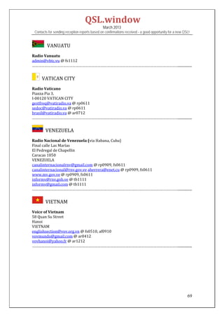 QSL.window	
                                                March 2013
 Contacts for sending reception reports based on confirmations received - a good opportunity for a new QSL!


          VANUATU

Radio	Vanuatu	
admin@vbtc.vu	@	fs1112	
……………………………………………………………………………………………………………………………................	
 

    		VATICAN	CITY	
Radio	Vaticano	
Piazza	Pia	3,		
I‐00120	VATICAN	CITY	
gestfreq@vatiradio.va	@	rp0611	
sedoc@vatiradio.va	@	rp0611	
brasil@vatiradio.va	@	ar0712	
……………………………………………………………………………………………………………………………................	


      		VENEZUELA	
Radio	Nacional	de	Venezuela	(via	Habana,	Cuba)	
Final	calle	Las	Marías	
El	Pedregal	de	Chapellin	
Caracas	1050	
VENEZUELA	
canalinternacionalrnv@gmail.com	@	rp0909,	fs0611	
canalinternacional@rnv.gov.ve	aherrera@enet.cu	@	rp0909,	fs0611	
www.mv.gov.ve	@	rp0909,	fs0611	
informv@rnv.gob.ve	@	tb1111	
informv@gmail.com	@	tb1111	
……………………………………………………………………………………………………………………………................	


      		VIETNAM	
Voice	of	Vietnam	
58	Quan	Su	Street	
Hanoi	
VIETNAM	
englishsection@vov.org.vn	@	fs0510,	af0910	
vovmundo@gmail.com	@	ar0412	
vovhanoi@yahoo.fr	@	ar1212	
……………………………………………………………………………………………………………………………................	
 
 
 
 
 
 
 


                                                                                                         69
 