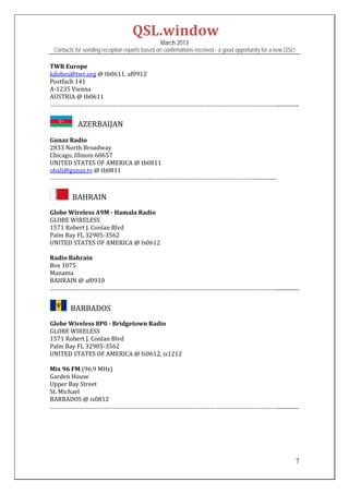 QSL.window	
                                                   March 2013
    Contacts for sending reception reports based on confirmations received - a good opportunity for a new QSL!

TWR	Europe	
kdobos@twr.org	@	tb0611,	af0912	
Postfach	141	
A‐1235	Vienna	
AUSTRIA	@	tb0611	
……………………………………………………………………………………………………………………………................	
	
              AZERBAIJAN	
	
Gunaz	Radio	
2833	North	Broadway	
Chicago,	Illinois	60657	
UNITED	STATES	OF	AMERICA	@	tb0811	
obali@gunaz.tv	@	tb0811	
……………………………………………………………………………………………………………………………................	
	
          		BAHRAIN	
	
Globe	Wireless	A9M	‐	Hamala	Radio	
GLOBE	WIRELESS	
1571	Robert	J.	Conlan	Blvd	
Palm	Bay	FL	32905‐3562		
UNITED	STATES	OF	AMERICA	@	fs0612		
	
Radio	Bahrain	
Box	1075	
Manama	
BAHRAIN	@	af0910	
……………………………………………………………………………………………………………………………................	
 

         		BARBADOS	
	
Globe	Wireless	8P0	‐	Bridgetown	Radio	
GLOBE	WIRELESS	
1571	Robert	J.	Conlan	Blvd	
Palm	Bay	FL	32905‐3562		
UNITED	STATES	OF	AMERICA	@	fs0612,	is1212		
	
Mix	96	FM	(96.9	MHz)	
Garden	House	
Upper	Bay	Street	
St.	Michael	
BARBADOS	@	is0812	
……………………………………………………………………………………………………………………………................	
	
 
 
 


                                                                                                                 7
 