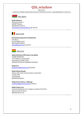 QSL.window	
                                                   March 2013
    Contacts for sending reception reports based on confirmations received - a good opportunity for a new QSL!


            		BELARUS	
	
Radio	Belarus	
Krasnaya	Street	4	
220807	Minsky	
BELARUS	@	ar0312	
radiostation‐belarus@tvr.by	@	rr0710	
……………………………………………………………………………………………………………………………................	
	
        		BELGIUM	
	
DX‐Antwerp	Special	Transmission	
P.O.	Box	1	
B‐2310	Rijkevorsel	
BELGIUM	@	is0812		
dxaqsl@gmail.com	@	ar0612	
……………………………………………………………………………………………………………………………................	
	
         		BOLIVIA	
	
Globe	Wireless	CPK	Santa	Cruz	Radio	
GLOBE	WIRELESS	
1571	Robert	J.	Conlan	Blvd	
Palm	Bay	FL	32905‐3562		
UNITED	STATES	OF	AMERICA	@	fs0411	
	
Radio	Eco	
gonzaloeco@hotmail.com	@	fs0412	
	
Radio	Mosoj	Chaski	
Abaroa	254,	entre	General	Achá	y	Santivañez	
Casilla	4493	
Cochabamba	
BOLIVIA	@	fs0511	
	
Radio	Patria	Nueva	/	Illimani	
marketing@patrianueva.bo	@	fs0612	
	
Radio	Santa	Cruz	
Instituto	Radiofonico	Fe	y	Alegria,	Casilla	672	(3213)	
Santa	Cruz	de	la	Sierra	
BOLIVIA	@	fs1110	
……………………………………………………………………………………………………………………………................	
 
 
 
 
 


                                                                                                                 8
 