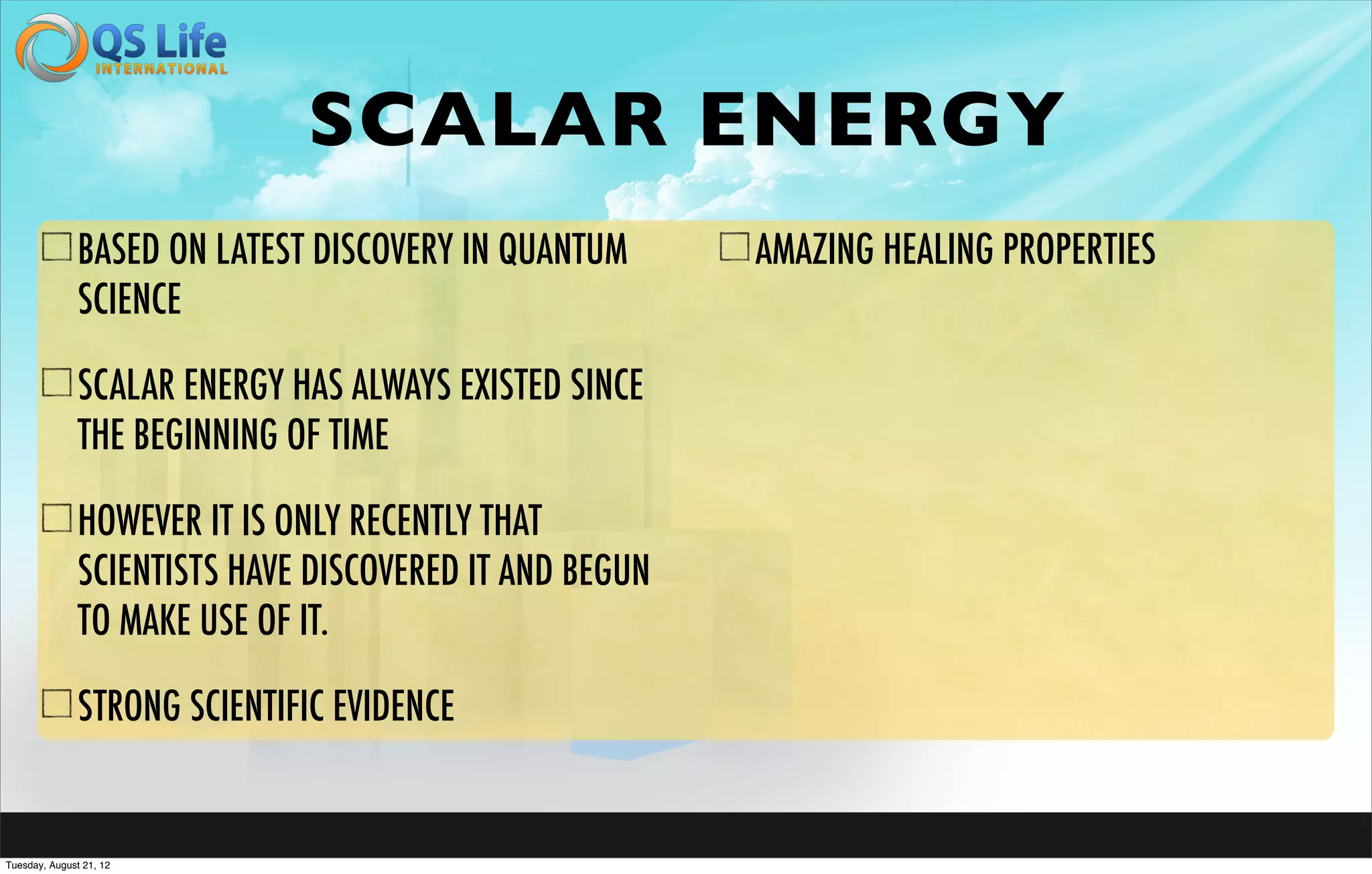 SCALAR ENERGY
               BASED ON LATEST DISCOVERY IN QUANTUM      AMAZING HEALING PROPERTIES
               SCIENCE

               SCALAR ENERGY HAS ALWAYS EXISTED SINCE
               THE BEGINNING OF TIME

               HOWEVER IT IS ONLY RECENTLY THAT
               SCIENTISTS HAVE DISCOVERED IT AND BEGUN
               TO MAKE USE OF IT.

               STRONG SCIENTIFIC EVIDENCE


Tuesday, August 21, 12
 