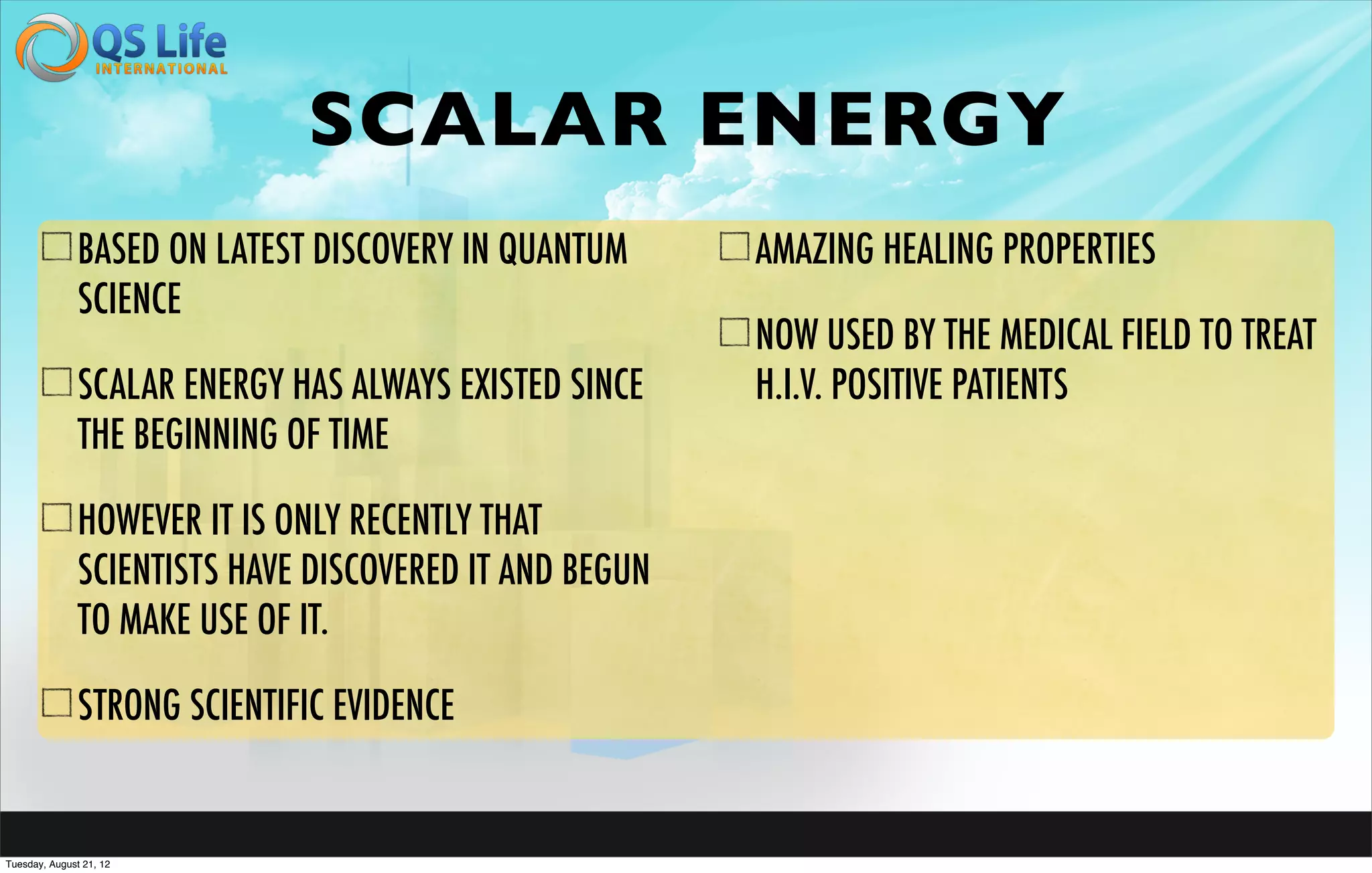 SCALAR ENERGY
               BASED ON LATEST DISCOVERY IN QUANTUM      AMAZING HEALING PROPERTIES
               SCIENCE
                                                         NOW USED BY THE MEDICAL FIELD TO TREAT
               SCALAR ENERGY HAS ALWAYS EXISTED SINCE    H.I.V. POSITIVE PATIENTS
               THE BEGINNING OF TIME

               HOWEVER IT IS ONLY RECENTLY THAT
               SCIENTISTS HAVE DISCOVERED IT AND BEGUN
               TO MAKE USE OF IT.

               STRONG SCIENTIFIC EVIDENCE


Tuesday, August 21, 12
 