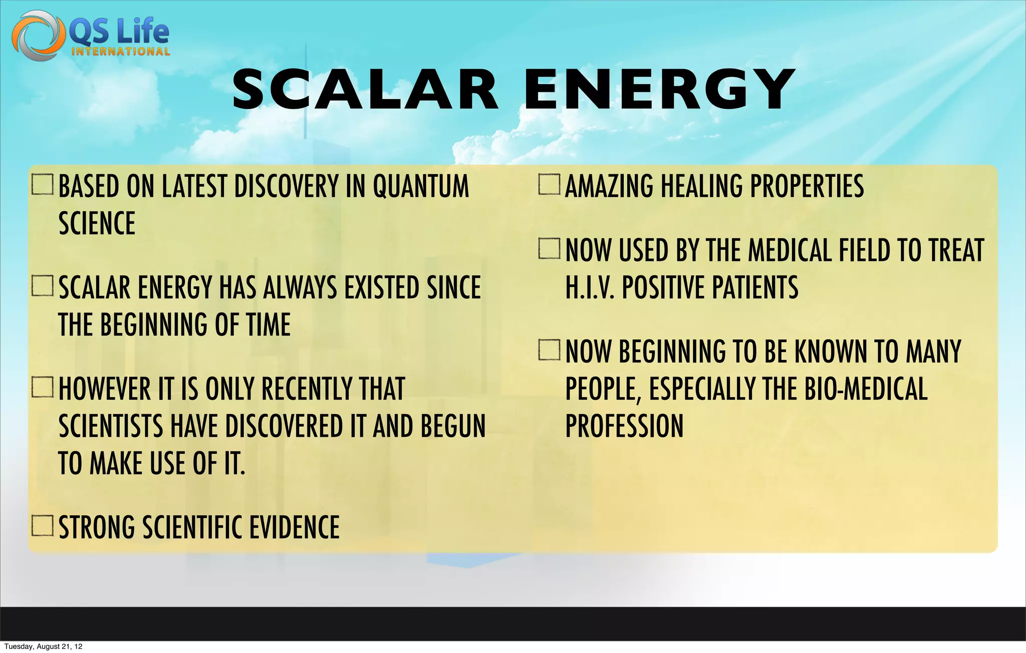 SCALAR ENERGY
               BASED ON LATEST DISCOVERY IN QUANTUM      AMAZING HEALING PROPERTIES
               SCIENCE
                                                         NOW USED BY THE MEDICAL FIELD TO TREAT
               SCALAR ENERGY HAS ALWAYS EXISTED SINCE    H.I.V. POSITIVE PATIENTS
               THE BEGINNING OF TIME
                                                         NOW BEGINNING TO BE KNOWN TO MANY
               HOWEVER IT IS ONLY RECENTLY THAT          PEOPLE, ESPECIALLY THE BIO-MEDICAL
               SCIENTISTS HAVE DISCOVERED IT AND BEGUN   PROFESSION
               TO MAKE USE OF IT.

               STRONG SCIENTIFIC EVIDENCE


Tuesday, August 21, 12
 