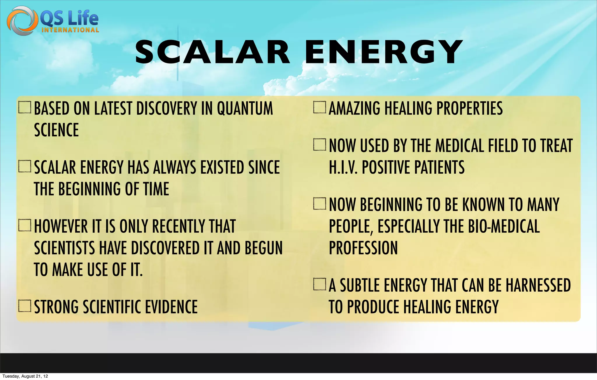 SCALAR ENERGY
               BASED ON LATEST DISCOVERY IN QUANTUM      AMAZING HEALING PROPERTIES
               SCIENCE
                                                         NOW USED BY THE MEDICAL FIELD TO TREAT
               SCALAR ENERGY HAS ALWAYS EXISTED SINCE    H.I.V. POSITIVE PATIENTS
               THE BEGINNING OF TIME
                                                         NOW BEGINNING TO BE KNOWN TO MANY
               HOWEVER IT IS ONLY RECENTLY THAT          PEOPLE, ESPECIALLY THE BIO-MEDICAL
               SCIENTISTS HAVE DISCOVERED IT AND BEGUN   PROFESSION
               TO MAKE USE OF IT.
                                                         A SUBTLE ENERGY THAT CAN BE HARNESSED
               STRONG SCIENTIFIC EVIDENCE                TO PRODUCE HEALING ENERGY


Tuesday, August 21, 12
 