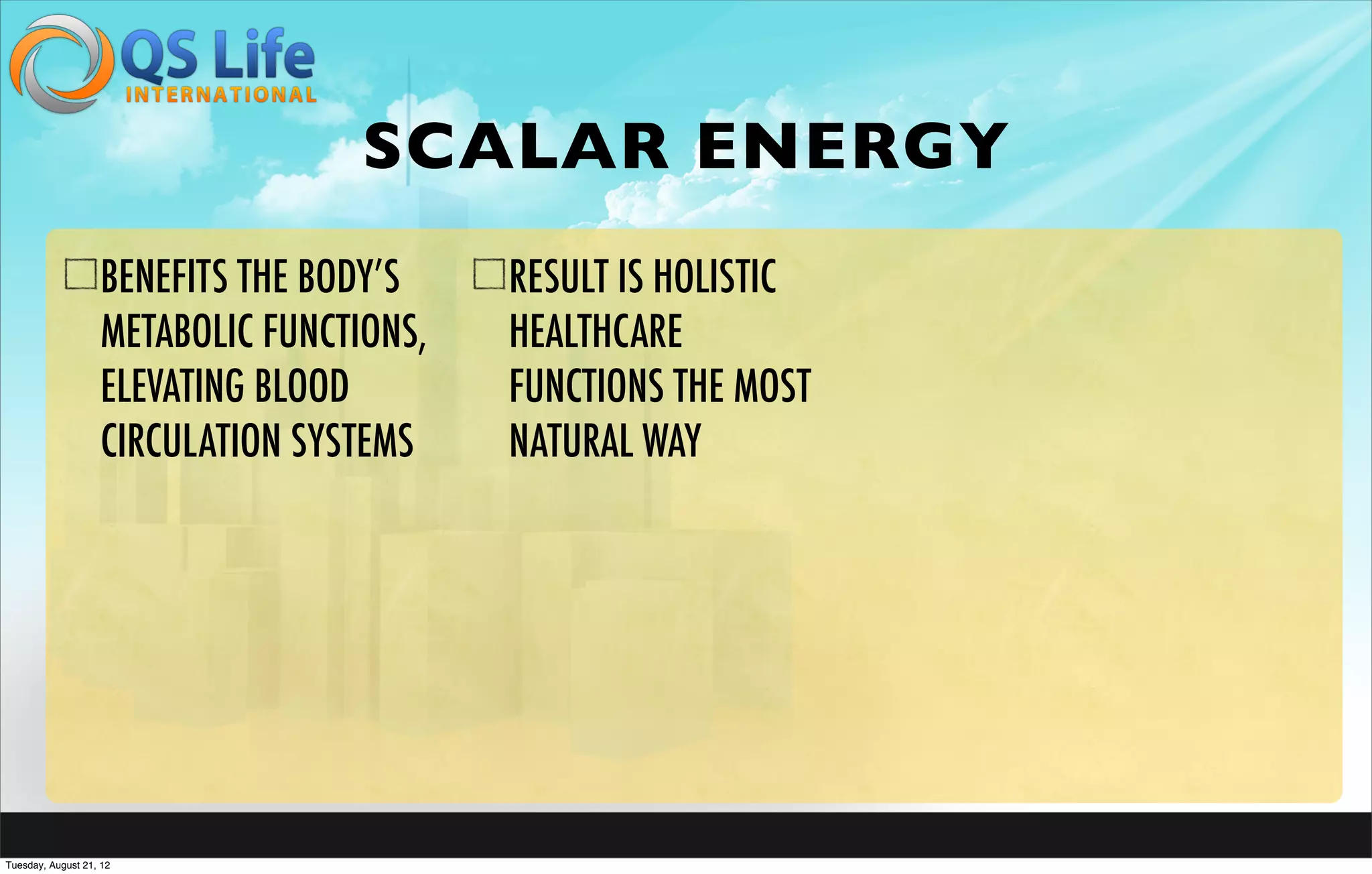SCALAR ENERGY
                   BENEFITS THE BODY’S    RESULT IS HOLISTIC
                   METABOLIC FUNCTIONS,   HEALTHCARE
                   ELEVATING BLOOD        FUNCTIONS THE MOST
                   CIRCULATION SYSTEMS    NATURAL WAY




Tuesday, August 21, 12
 