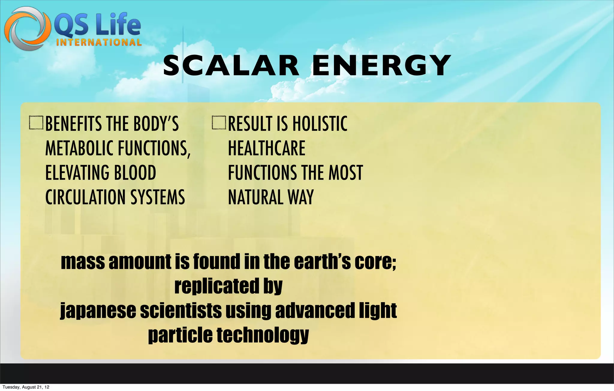 SCALAR ENERGY
                   BENEFITS THE BODY’S       RESULT IS HOLISTIC
                   METABOLIC FUNCTIONS,      HEALTHCARE
                   ELEVATING BLOOD           FUNCTIONS THE MOST
                   CIRCULATION SYSTEMS       NATURAL WAY


                         mass amount is found in the earth’s core;
                                      replicated by
                         japanese scientists using advanced light
                                   particle technology

Tuesday, August 21, 12
 