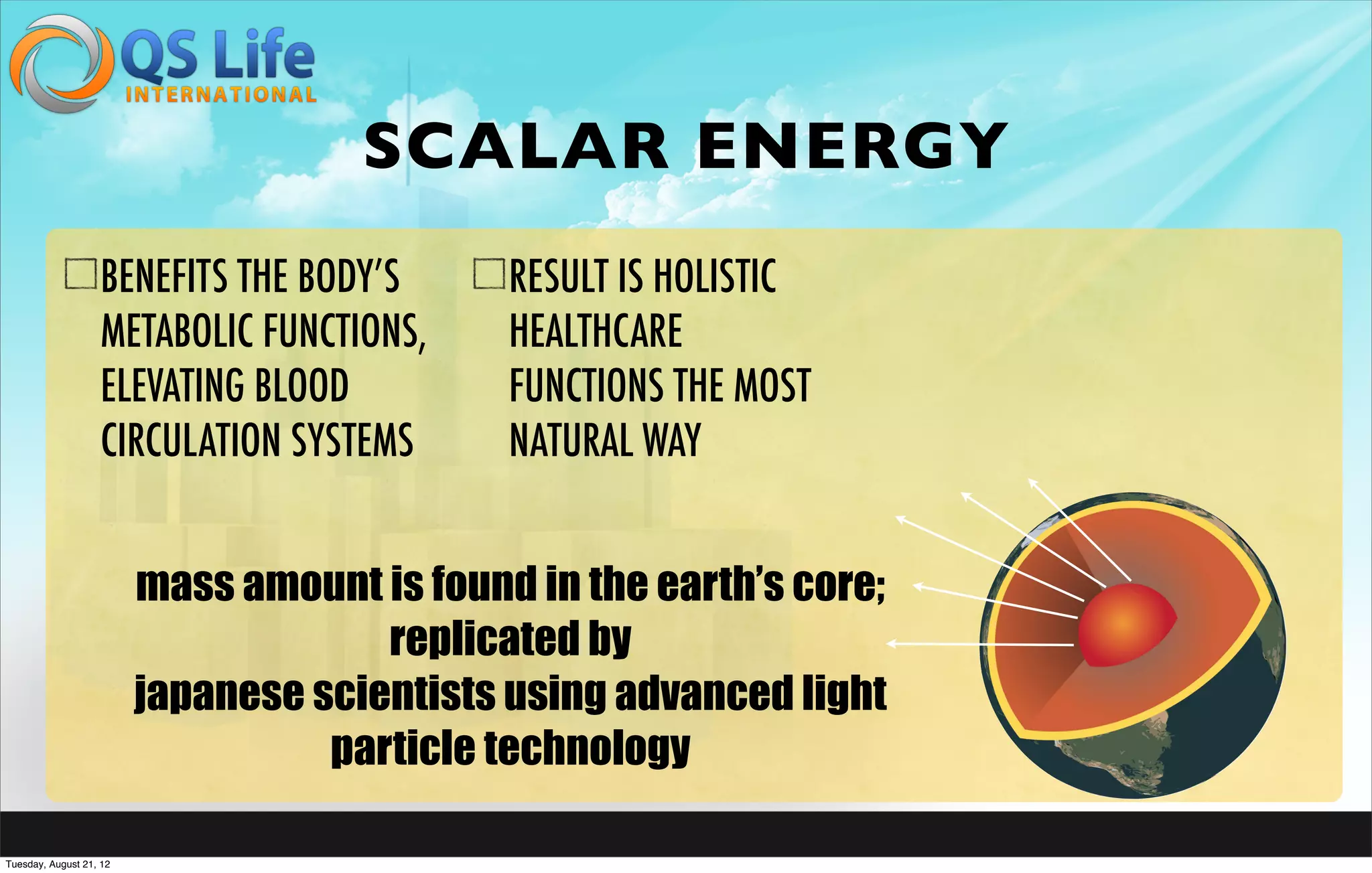 SCALAR ENERGY
                   BENEFITS THE BODY’S       RESULT IS HOLISTIC
                   METABOLIC FUNCTIONS,      HEALTHCARE
                   ELEVATING BLOOD           FUNCTIONS THE MOST
                   CIRCULATION SYSTEMS       NATURAL WAY


                         mass amount is found in the earth’s core;
                                      replicated by
                         japanese scientists using advanced light
                                   particle technology

Tuesday, August 21, 12
 