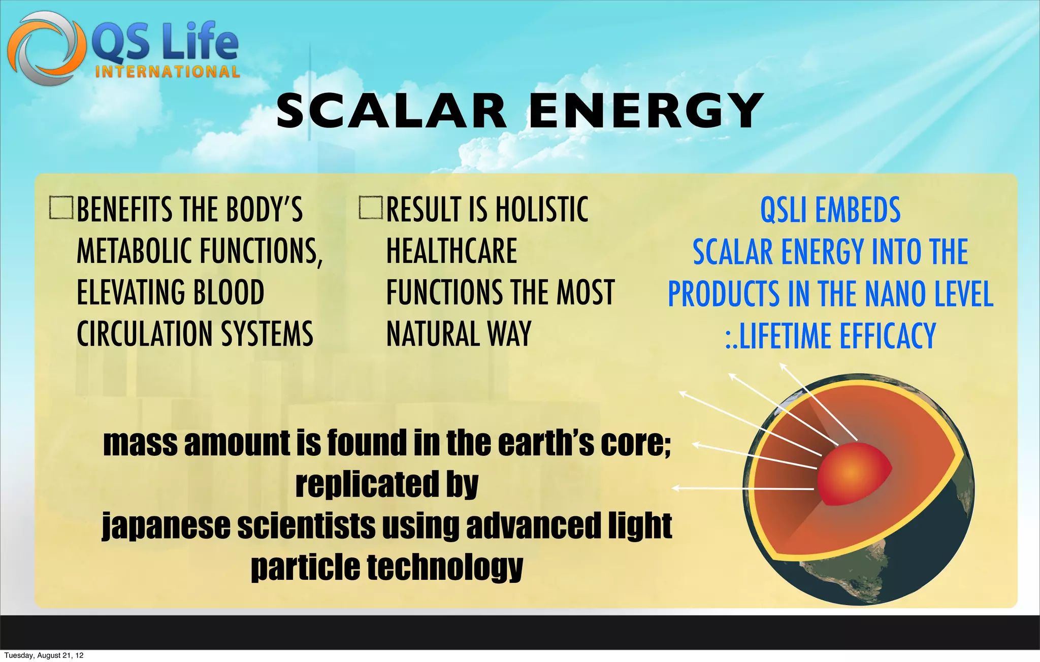 SCALAR ENERGY
                   BENEFITS THE BODY’S       RESULT IS HOLISTIC           QSLI EMBEDS
                   METABOLIC FUNCTIONS,      HEALTHCARE             SCALAR ENERGY INTO THE
                   ELEVATING BLOOD           FUNCTIONS THE MOST   PRODUCTS IN THE NANO LEVEL
                   CIRCULATION SYSTEMS       NATURAL WAY              :.LIFETIME EFFICACY


                         mass amount is found in the earth’s core;
                                      replicated by
                         japanese scientists using advanced light
                                   particle technology

Tuesday, August 21, 12
 