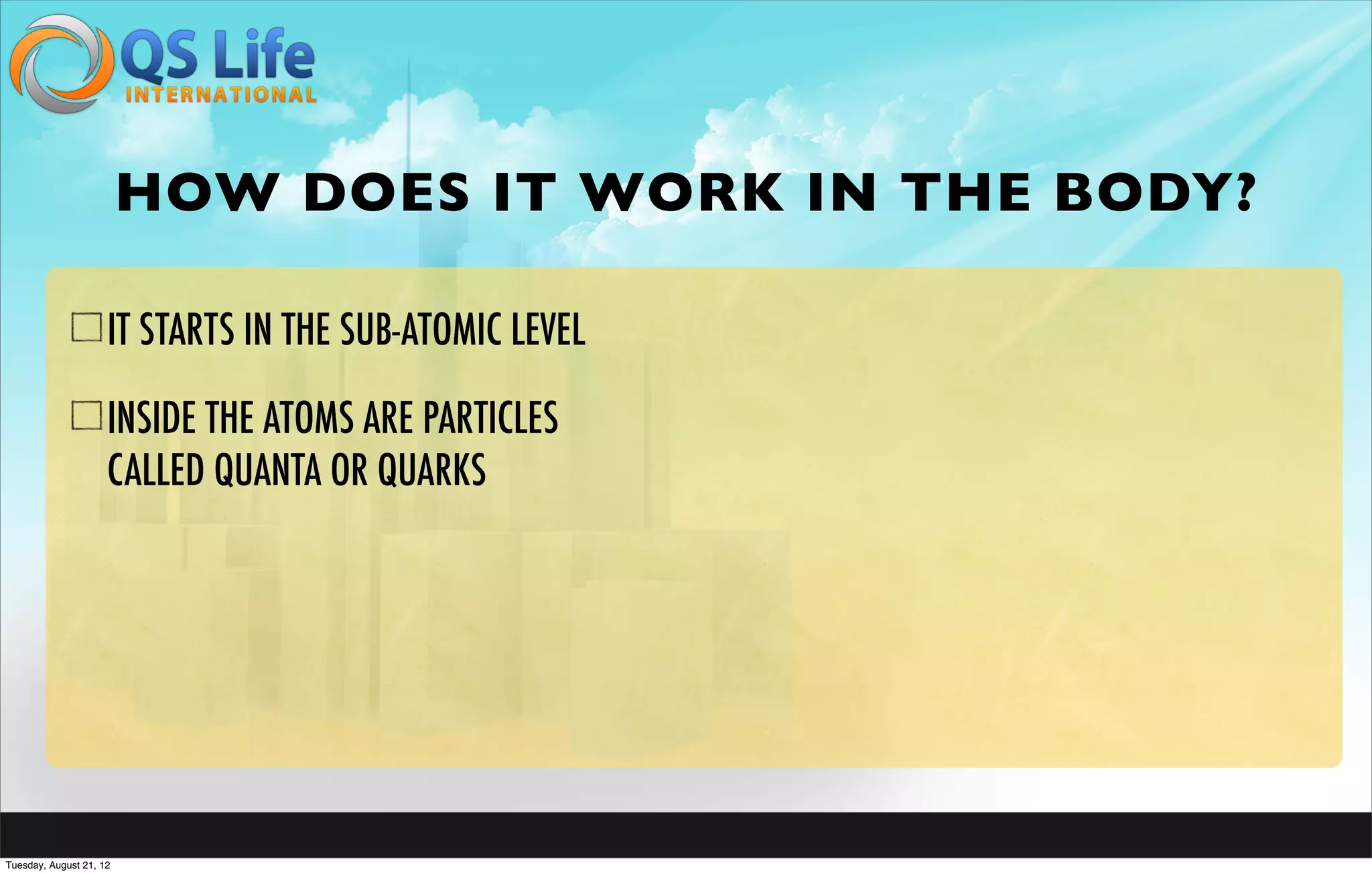 HOW DOES IT WORK IN THE BODY?

                     IT STARTS IN THE SUB-ATOMIC LEVEL

                     INSIDE THE ATOMS ARE PARTICLES
                     CALLED QUANTA OR QUARKS




Tuesday, August 21, 12
 
