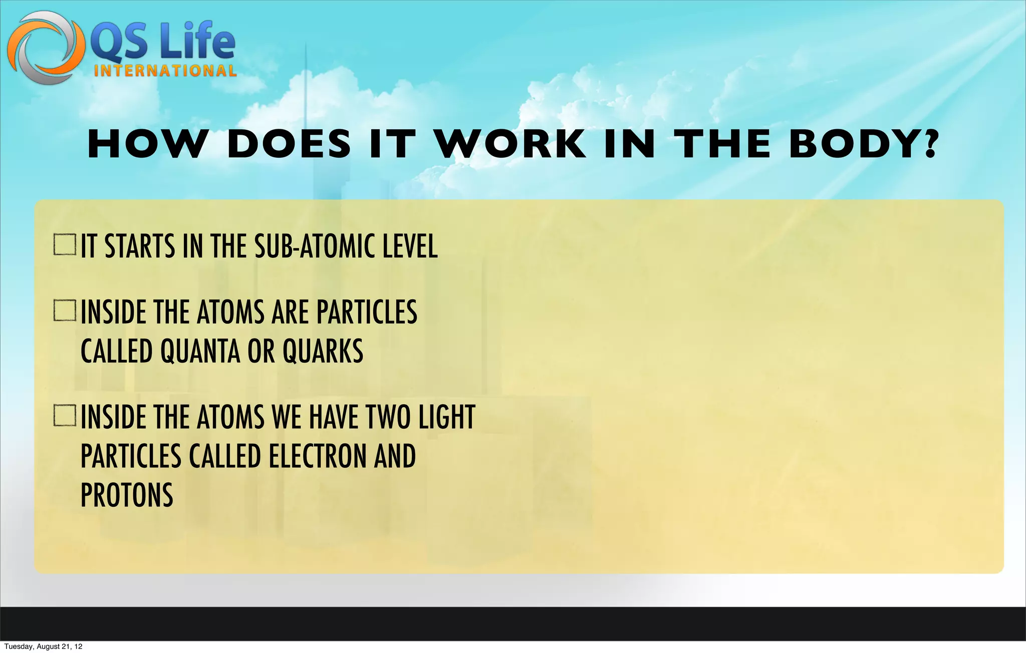 HOW DOES IT WORK IN THE BODY?

                     IT STARTS IN THE SUB-ATOMIC LEVEL

                     INSIDE THE ATOMS ARE PARTICLES
                     CALLED QUANTA OR QUARKS

                     INSIDE THE ATOMS WE HAVE TWO LIGHT
                     PARTICLES CALLED ELECTRON AND
                     PROTONS



Tuesday, August 21, 12
 