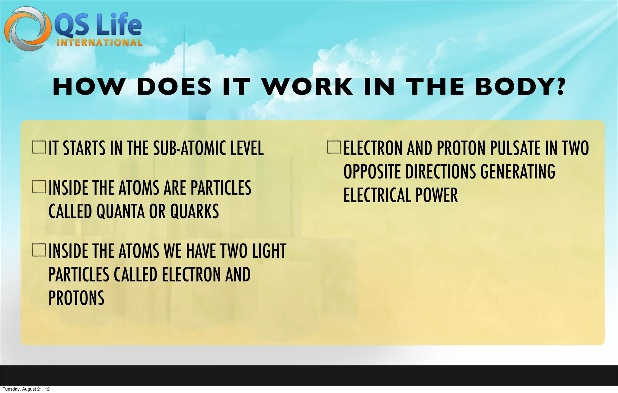 HOW DOES IT WORK IN THE BODY?

                     IT STARTS IN THE SUB-ATOMIC LEVEL    ELECTRON AND PROTON PULSATE IN TWO
                                                          OPPOSITE DIRECTIONS GENERATING
                     INSIDE THE ATOMS ARE PARTICLES       ELECTRICAL POWER
                     CALLED QUANTA OR QUARKS

                     INSIDE THE ATOMS WE HAVE TWO LIGHT
                     PARTICLES CALLED ELECTRON AND
                     PROTONS



Tuesday, August 21, 12
 