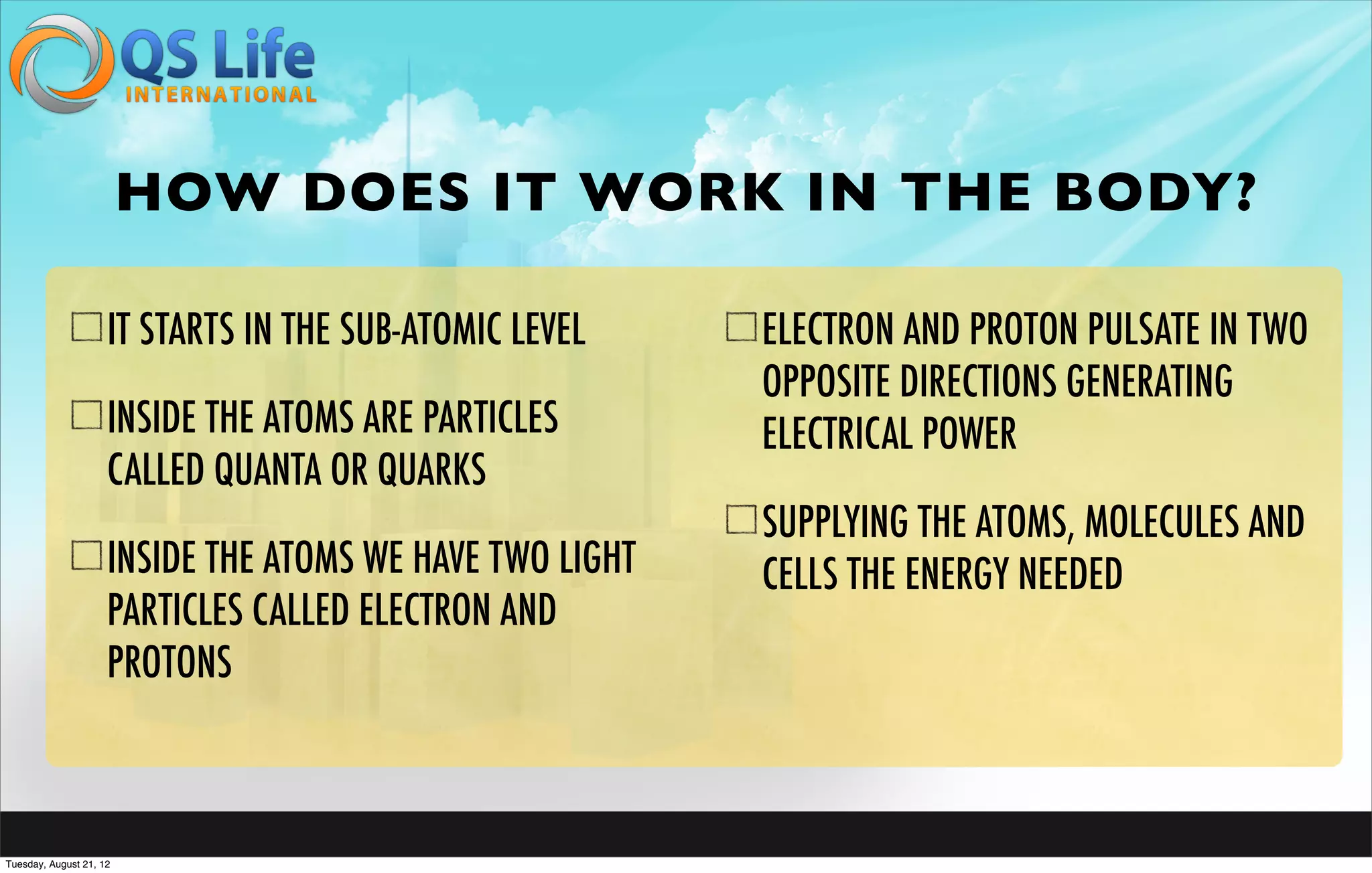 HOW DOES IT WORK IN THE BODY?

                     IT STARTS IN THE SUB-ATOMIC LEVEL    ELECTRON AND PROTON PULSATE IN TWO
                                                          OPPOSITE DIRECTIONS GENERATING
                     INSIDE THE ATOMS ARE PARTICLES       ELECTRICAL POWER
                     CALLED QUANTA OR QUARKS
                                                          SUPPLYING THE ATOMS, MOLECULES AND
                     INSIDE THE ATOMS WE HAVE TWO LIGHT   CELLS THE ENERGY NEEDED
                     PARTICLES CALLED ELECTRON AND
                     PROTONS



Tuesday, August 21, 12
 