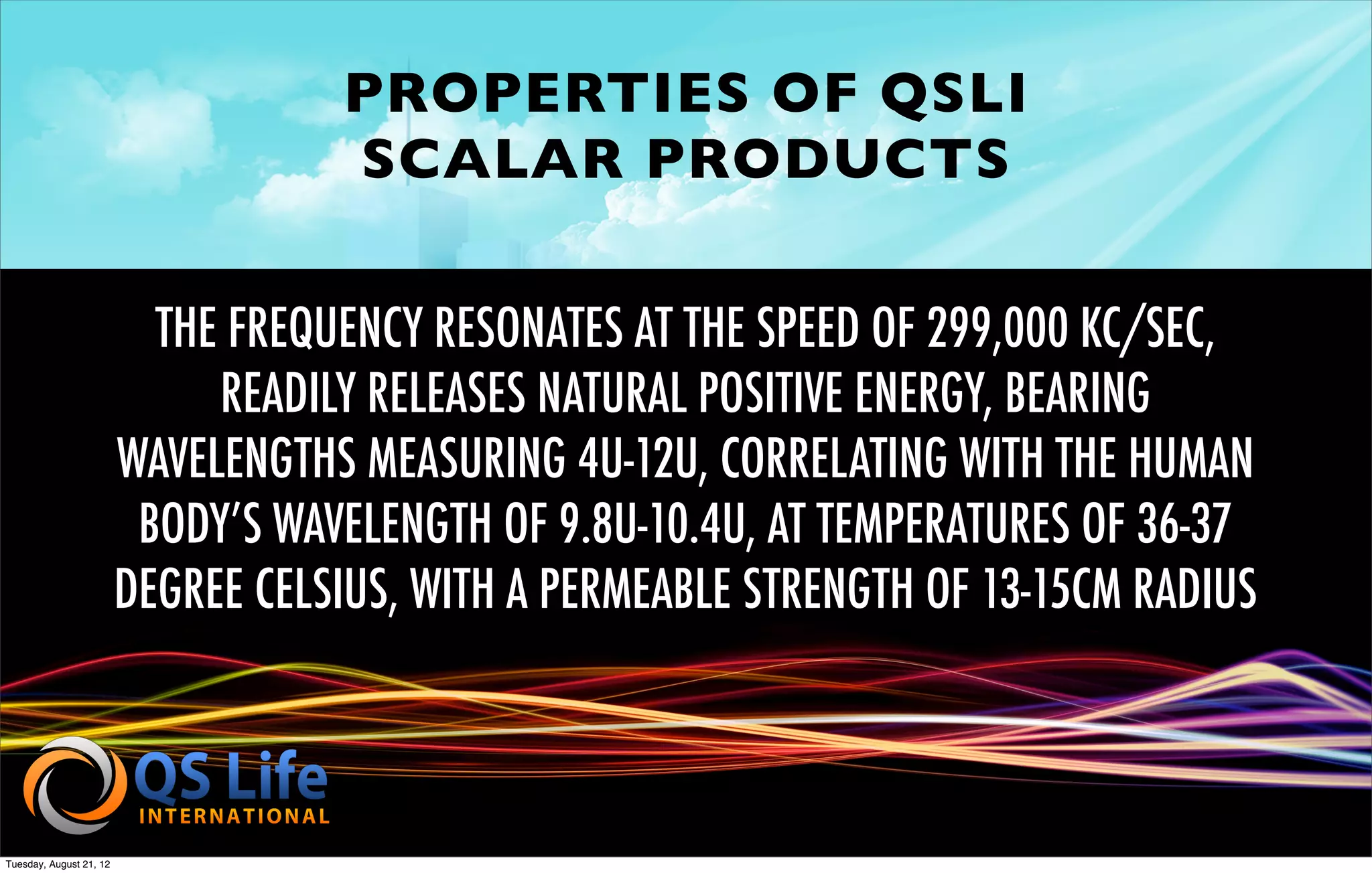 PROPERTIES OF QSLI
                                    SCALAR PRODUCTS

                           THE FREQUENCY RESONATES AT THE SPEED OF 299,000 KC/SEC,
                              READILY RELEASES NATURAL POSITIVE ENERGY, BEARING
                         WAVELENGTHS MEASURING 4U-12U, CORRELATING WITH THE HUMAN
                          BODY’S WAVELENGTH OF 9.8U-10.4U, AT TEMPERATURES OF 36-37
                         DEGREE CELSIUS, WITH A PERMEABLE STRENGTH OF 13-15CM RADIUS



Tuesday, August 21, 12
 