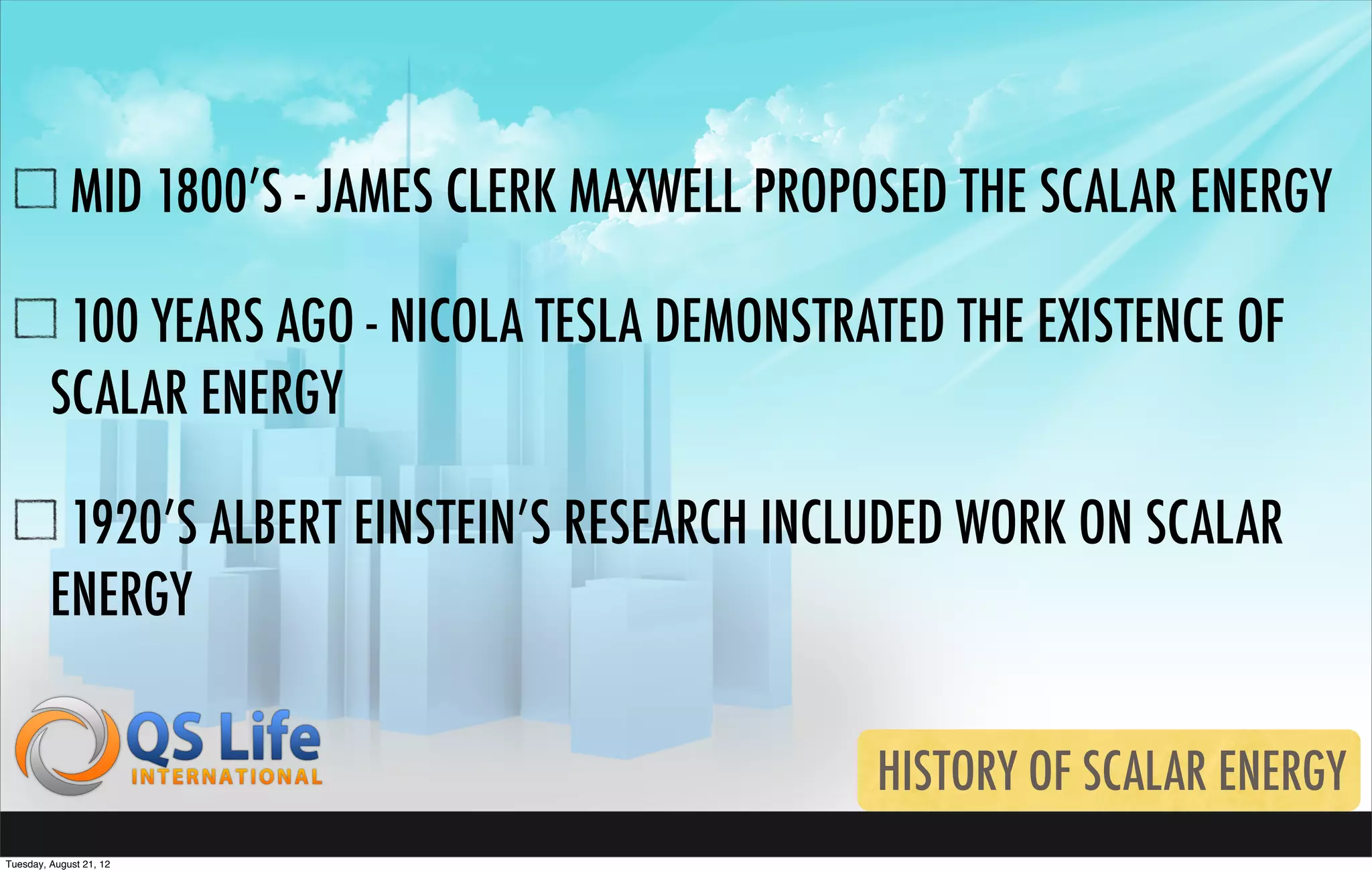 MID 1800’S - JAMES CLERK MAXWELL PROPOSED THE SCALAR ENERGY

          100 YEARS AGO - NICOLA TESLA DEMONSTRATED THE EXISTENCE OF
         SCALAR ENERGY

          1920’S ALBERT EINSTEIN’S RESEARCH INCLUDED WORK ON SCALAR
         ENERGY


                                                  HISTORY OF SCALAR ENERGY
Tuesday, August 21, 12
 