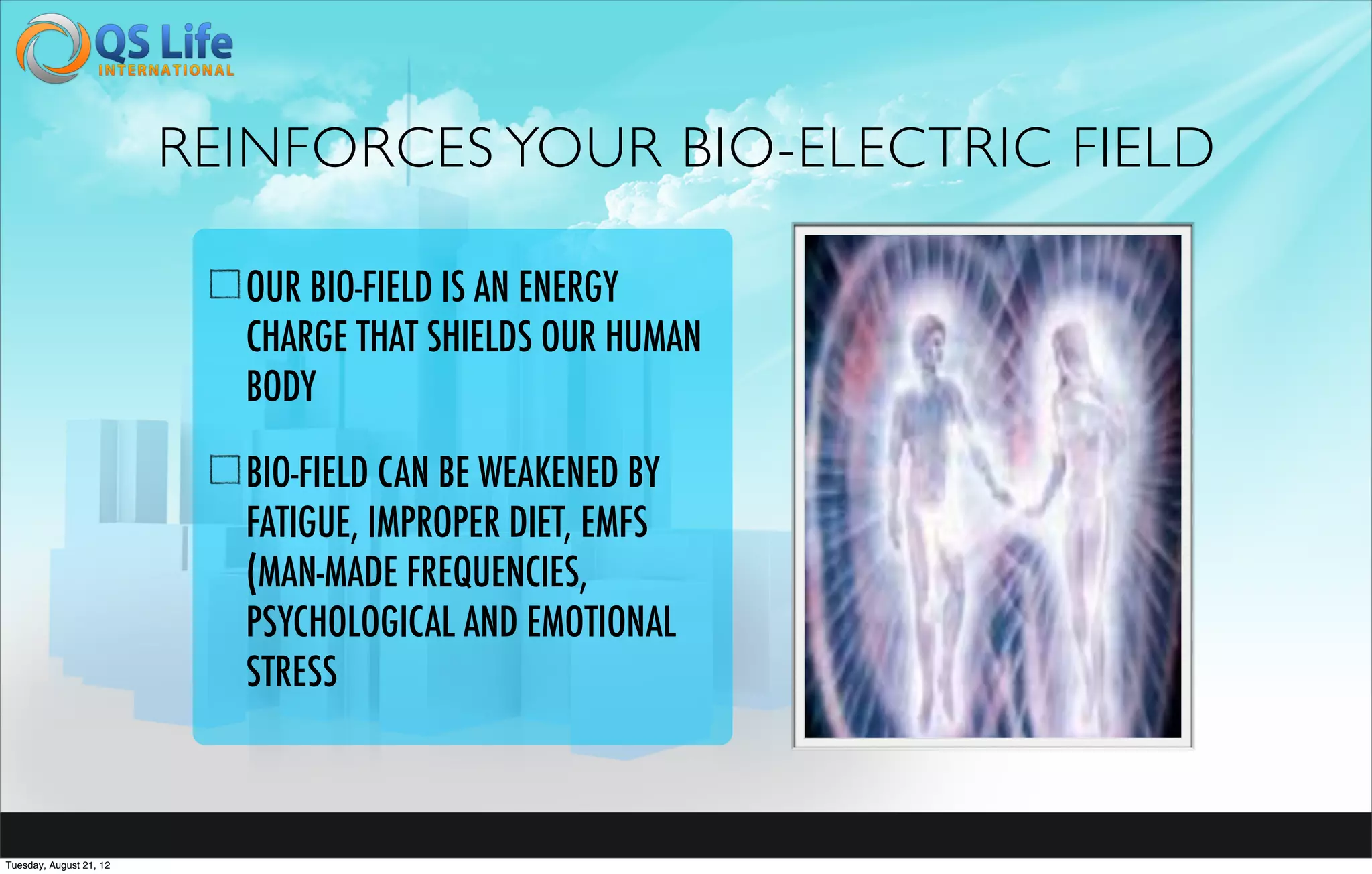 REINFORCES YOUR BIO-ELECTRIC FIELD

                           OUR BIO-FIELD IS AN ENERGY
                           CHARGE THAT SHIELDS OUR HUMAN
                           BODY

                           BIO-FIELD CAN BE WEAKENED BY
                           FATIGUE, IMPROPER DIET, EMFS
                           (MAN-MADE FREQUENCIES,
                           PSYCHOLOGICAL AND EMOTIONAL
                           STRESS



Tuesday, August 21, 12
 