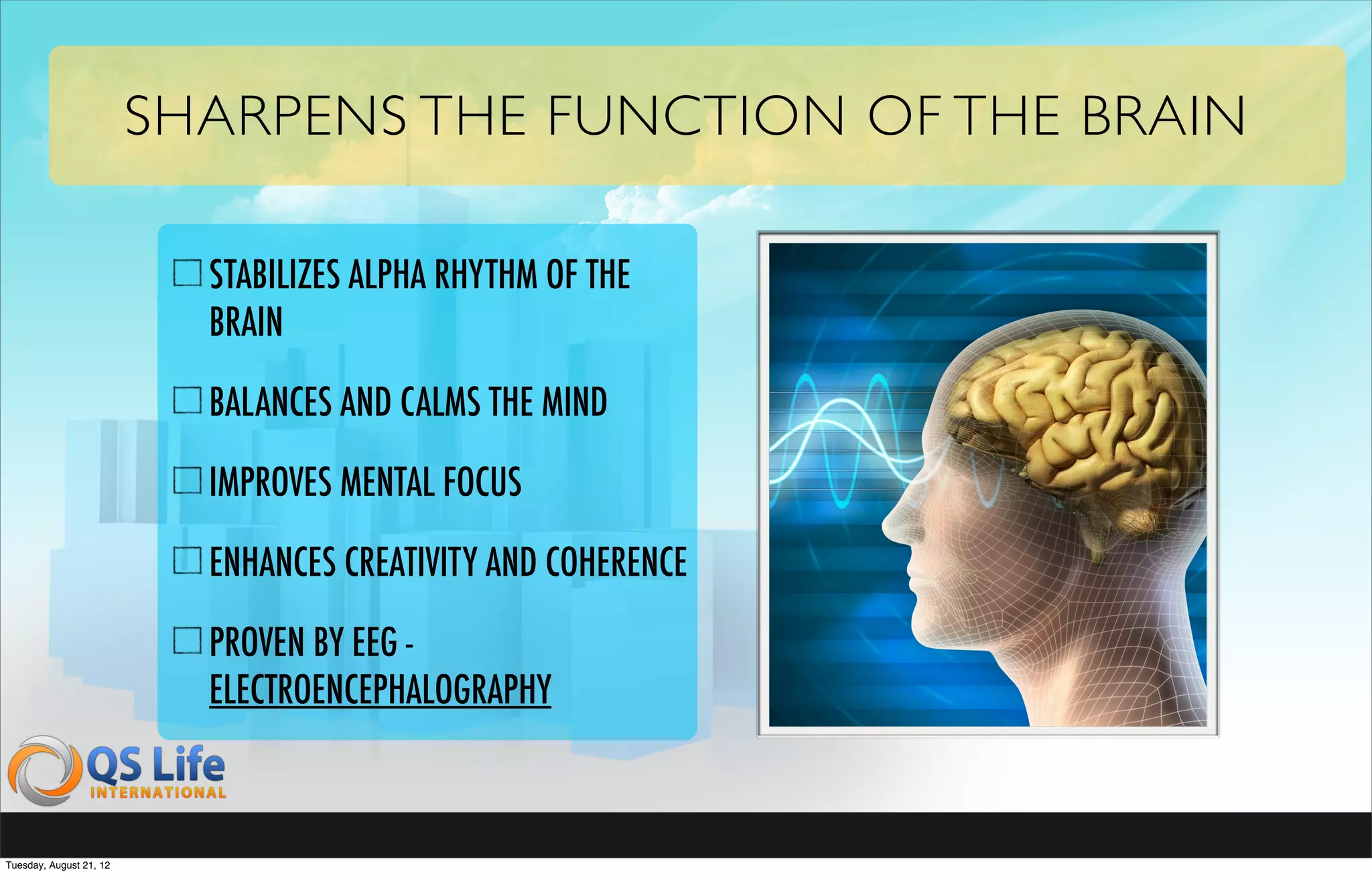SHARPENS THE FUNCTION OF THE BRAIN

                           STABILIZES ALPHA RHYTHM OF THE
                           BRAIN

                           BALANCES AND CALMS THE MIND

                           IMPROVES MENTAL FOCUS

                           ENHANCES CREATIVITY AND COHERENCE

                           PROVEN BY EEG -
                           ELECTROENCEPHALOGRAPHY



Tuesday, August 21, 12
 