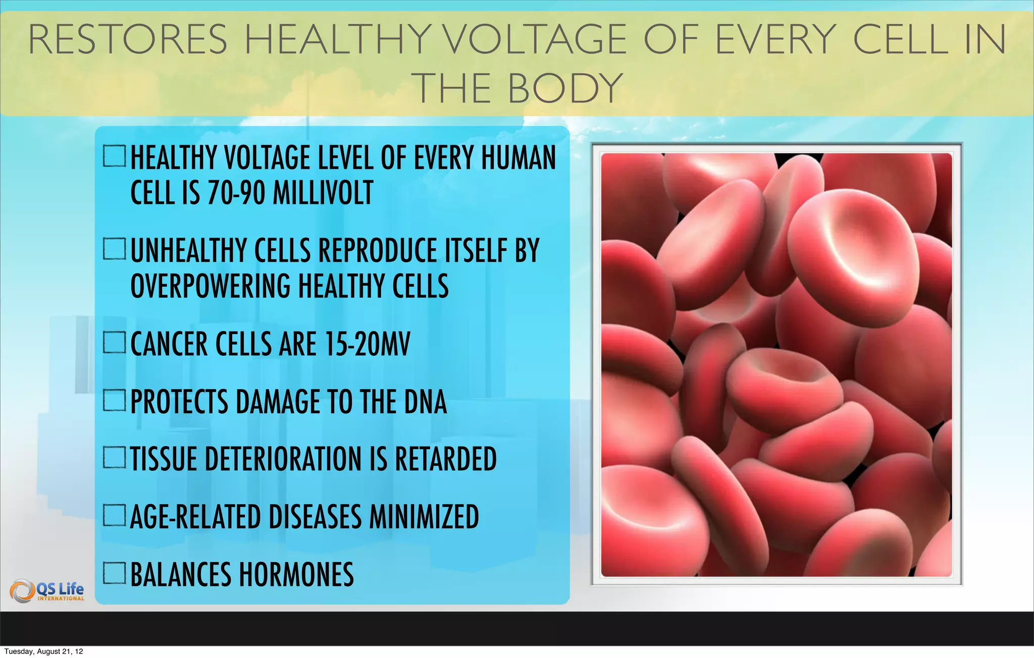 RESTORES HEALTHY VOLTAGE OF EVERY CELL IN
                     THE BODY
                         HEALTHY VOLTAGE LEVEL OF EVERY HUMAN
                         CELL IS 70-90 MILLIVOLT
                         UNHEALTHY CELLS REPRODUCE ITSELF BY
                         OVERPOWERING HEALTHY CELLS
                         CANCER CELLS ARE 15-20MV
                         PROTECTS DAMAGE TO THE DNA
                         TISSUE DETERIORATION IS RETARDED
                         AGE-RELATED DISEASES MINIMIZED
                         BALANCES HORMONES

Tuesday, August 21, 12
 
