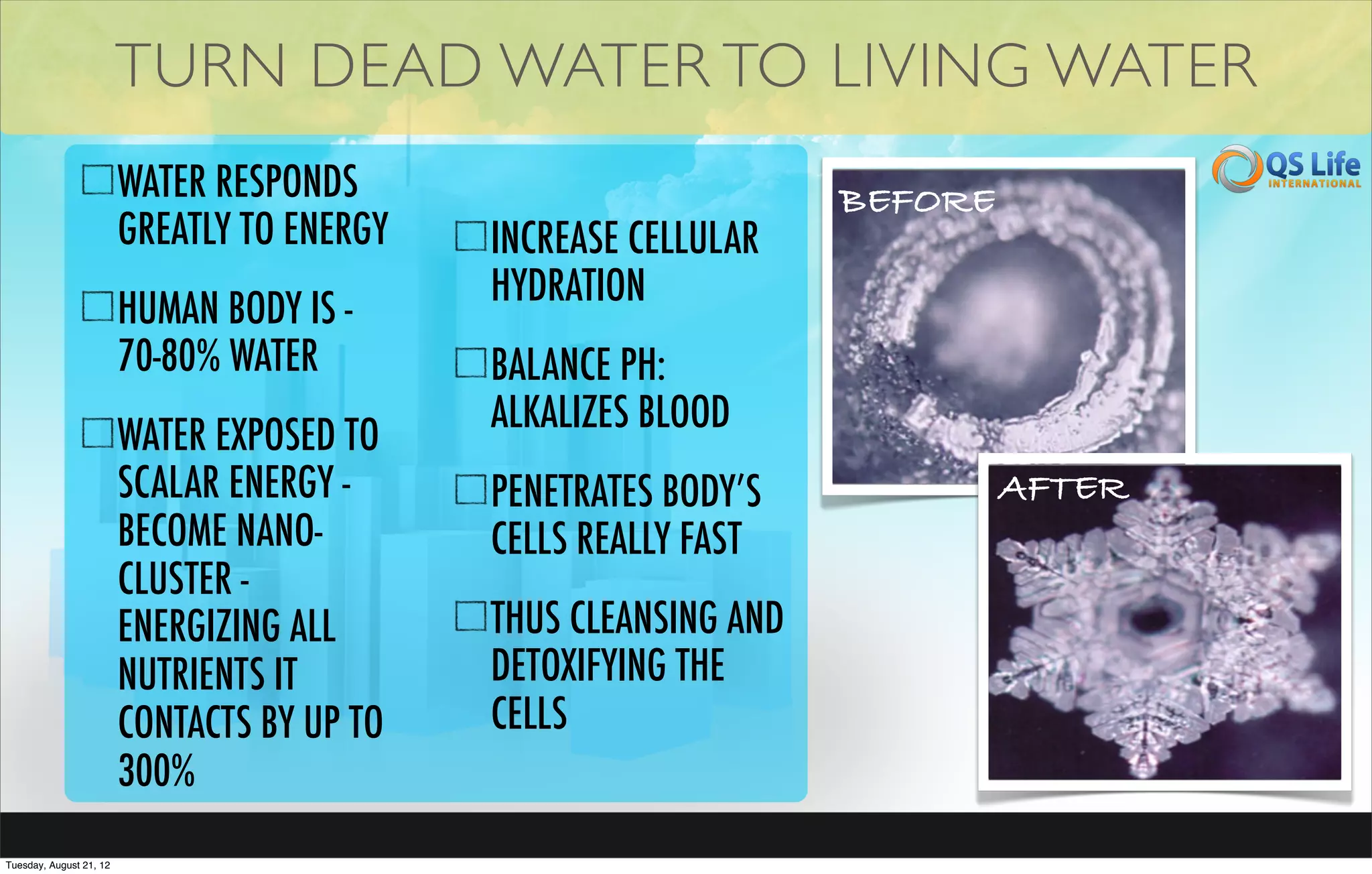 TURN DEAD WATER TO LIVING WATER
                         WATER RESPONDS                           BEFORE
                         GREATLY TO ENERGY   INCREASE CELLULAR
                                             HYDRATION
                         HUMAN BODY IS -
                         70-80% WATER        BALANCE PH:
                                             ALKALIZES BLOOD
                         WATER EXPOSED TO
                         SCALAR ENERGY -     PENETRATES BODY’S             AFTER
                         BECOME NANO-        CELLS REALLY FAST
                         CLUSTER -
                         ENERGIZING ALL      THUS CLEANSING AND
                         NUTRIENTS IT        DETOXIFYING THE
                         CONTACTS BY UP TO   CELLS
                         300%
Tuesday, August 21, 12
 