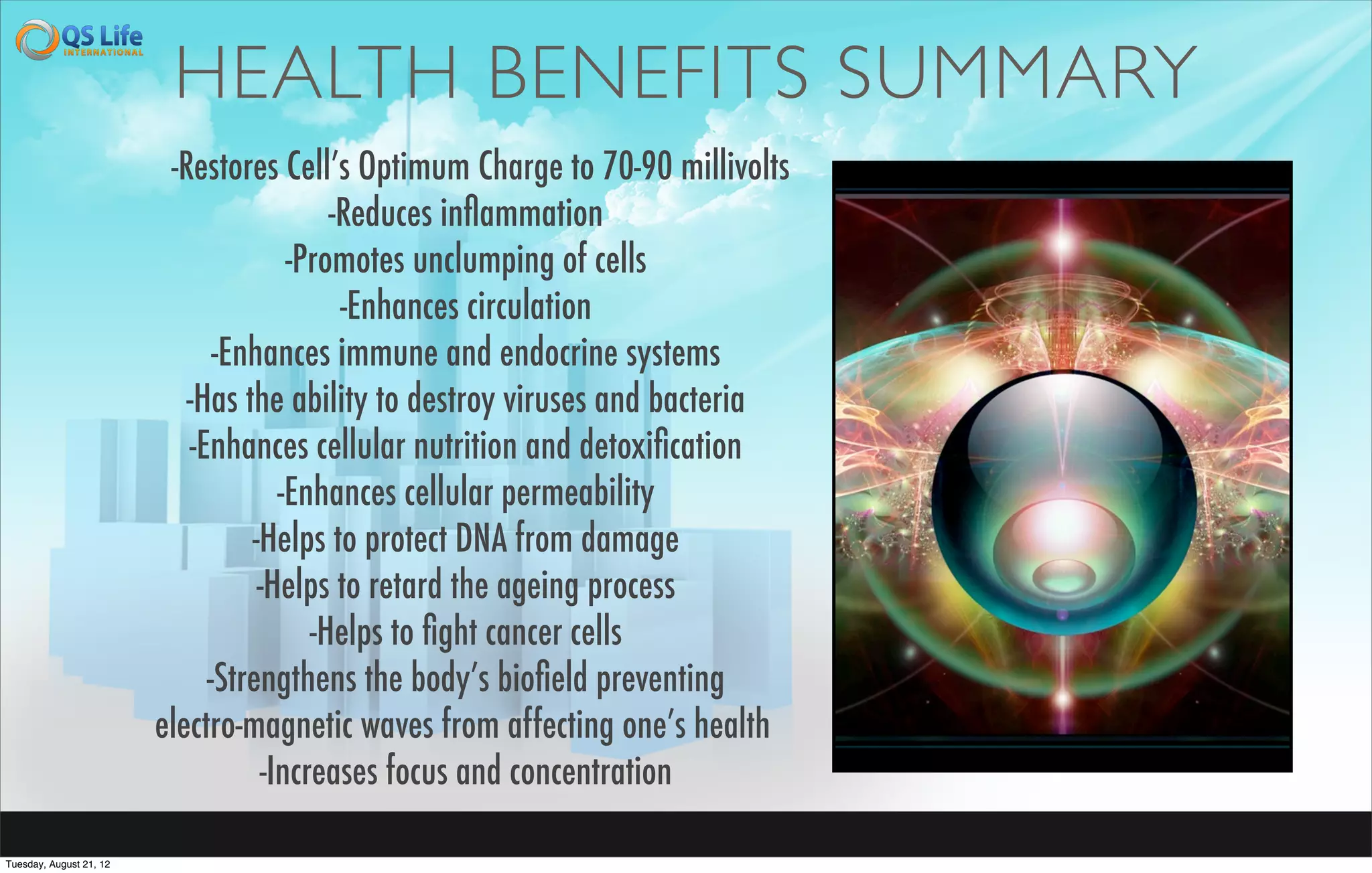 HEALTH BENEFITS SUMMARY
                          -Restores Cell’s Optimum Charge to 70-90 millivolts
                                          -Reduces inﬂammation
                                      -Promotes unclumping of cells
                                           -Enhances circulation
                               -Enhances immune and endocrine systems
                            -Has the ability to destroy viruses and bacteria
                            -Enhances cellular nutrition and detoxiﬁcation
                                     -Enhances cellular permeability
                                  -Helps to protect DNA from damage
                                   -Helps to retard the ageing process
                                        -Helps to ﬁght cancer cells
                              -Strengthens the body’s bioﬁeld preventing
                         electro-magnetic waves from affecting one’s health
                                   -Increases focus and concentration

Tuesday, August 21, 12
 