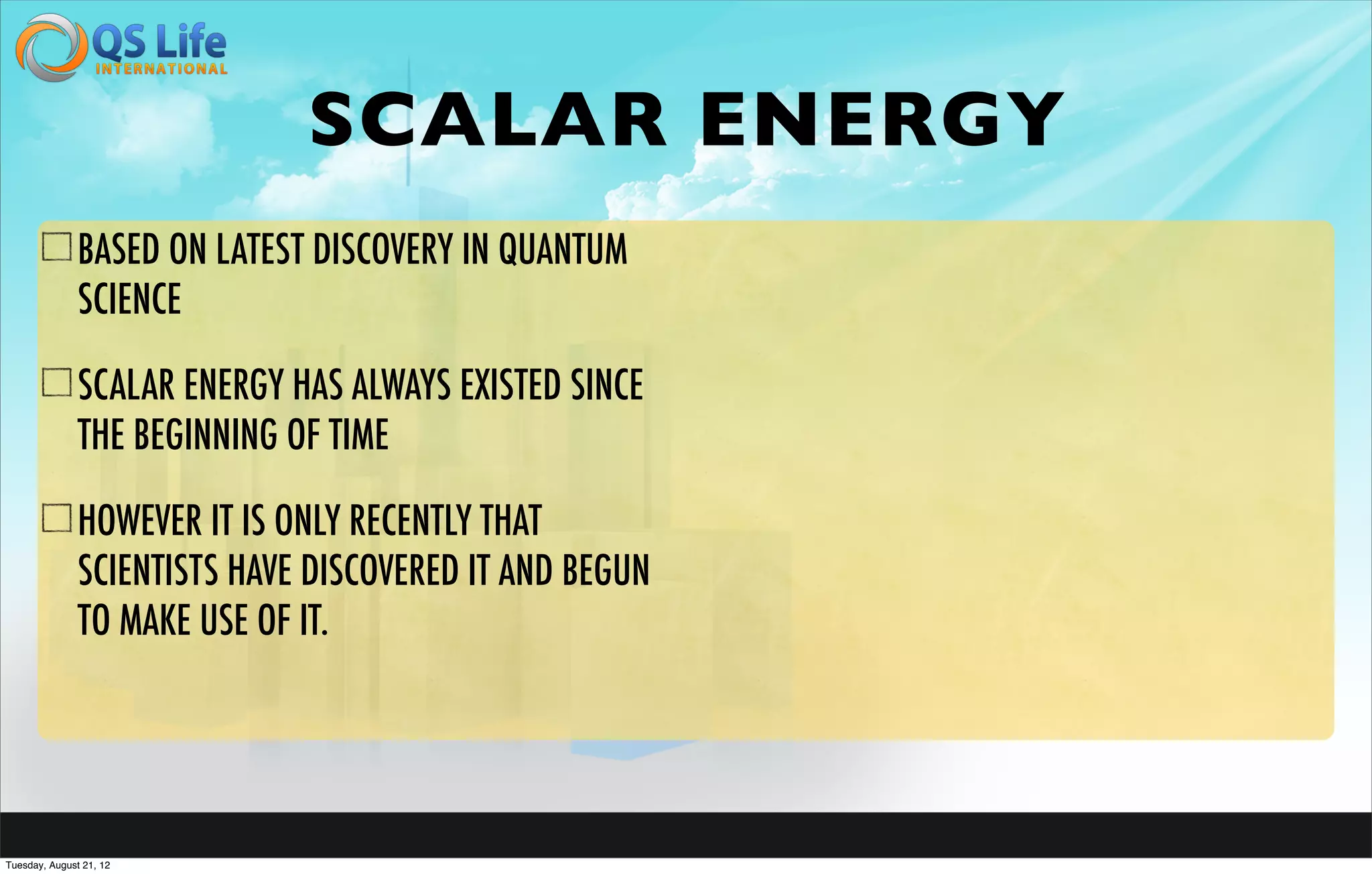 SCALAR ENERGY
               BASED ON LATEST DISCOVERY IN QUANTUM
               SCIENCE

               SCALAR ENERGY HAS ALWAYS EXISTED SINCE
               THE BEGINNING OF TIME

               HOWEVER IT IS ONLY RECENTLY THAT
               SCIENTISTS HAVE DISCOVERED IT AND BEGUN
               TO MAKE USE OF IT.




Tuesday, August 21, 12
 