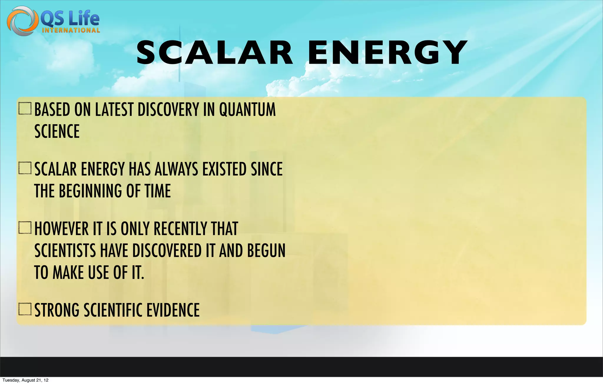 SCALAR ENERGY
               BASED ON LATEST DISCOVERY IN QUANTUM
               SCIENCE

               SCALAR ENERGY HAS ALWAYS EXISTED SINCE
               THE BEGINNING OF TIME

               HOWEVER IT IS ONLY RECENTLY THAT
               SCIENTISTS HAVE DISCOVERED IT AND BEGUN
               TO MAKE USE OF IT.

               STRONG SCIENTIFIC EVIDENCE


Tuesday, August 21, 12
 