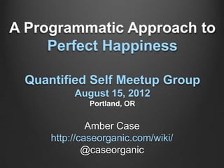 A Programmatic Approach to
     Perfect Happiness

 Quantified Self Meetup Group
          August 15, 2012
             Portland, OR


              Amber Case
     http://caseorganic.com/wiki/
             @caseorganic
 