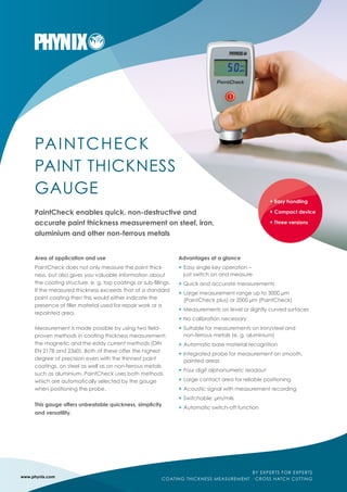 PAINTCHECK
PAINT THICKNESS
GAUGE
PaintCheck enables quick, non-destructive and
accurate paint thickness measurement on steel, iron,
aluminium and other non-ferrous metals
Area of application and use
PaintCheck does not only measure the paint thick-
ness, but also gives you valuable information about
the coating structure, e. g. top coatings or sub-fillings.
If the measured thickness exceeds that of a standard
paint coating then this would either indicate the
presence of filler material used for repair work or a
repainted area.
Measurement is made possible by using two field-
proven methods in coating thickness measurement:
the magnetic and the eddy current methods (DIN
EN 2178 and 2360). Both of these offer the highest
degree of precision even with the thinnest paint
coatings, on steel as well as on non-ferrous metals
such as aluminium. PaintCheck uses both methods
which are automatically selected by the gauge
when positioning the probe.
This gauge offers unbeatable quickness, simplicity
and versatility.
Advantages at a glance
+	Easy single key operation –
	 just switch on and measure
+	Quick and accurate measurements
+	Large measurement range up to 3000 µm
	 (PaintCheck plus) or 2000 µm (PaintCheck)
+	Measurements on level or slightly curved surfaces
+	No calibration necessary
+	Suitable for measurements on iron/steel and
	 non-ferrous metals (e. g. aluminium)
+	Automatic base material recognition
+	Integrated probe for measurement on smooth,
	 painted areas
+	Four digit alphanumeric readout
+	Large contact area for reliable positioning
+	Acoustic signal with measurement recording
+	Switchable: µm/mils
+	Automatic switch-off function
www.phynix.com
BY EXPERTS FOR EXPERTS
COATING THICKNESS MEASUREMENT · CROSS HATCH CUTTING
+ Easy handling
+ Compact device
+ Three versions
 