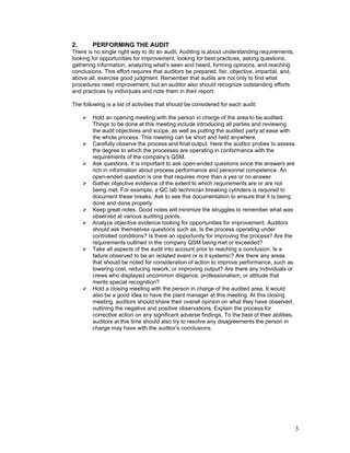 3 
2. PERFORMING THE AUDIT 
There is no single right way to do an audit. Auditing is about understanding requirements, 
looking for opportunities for improvement, looking for best practices, asking questions, 
gathering information, analyzing what’s seen and heard, forming opinions, and reaching 
conclusions. This effort requires that auditors be prepared, fair, objective, impartial, and, 
above all, exercise good judgment. Remember that audits are not only to find what 
procedures need improvement, but an auditor also should recognize outstanding efforts 
and practices by individuals and note them in their report. 
The following is a list of activities that should be considered for each audit: 
 Hold an opening meeting with the person in charge of the area to be audited. 
Things to be done at this meeting include introducing all parties and reviewing 
the audit objectives and scope, as well as putting the audited party at ease with 
the whole process. This meeting can be short and held anywhere. 
 Carefully observe the process and final output. Here the auditor probes to assess 
the degree to which the processes are operating in conformance with the 
requirements of the company’s QSM. 
 Ask questions. It is important to ask open-ended questions since the answers are 
rich in information about process performance and personnel competence. An 
open-ended question is one that requires more than a yes or no answer. 
 Gather objective evidence of the extent to which requirements are or are not 
being met. For example, a QC lab technician breaking cylinders is required to 
document these breaks. Ask to see this documentation to ensure that it is being 
done and done properly. 
 Keep great notes. Good notes will minimize the struggles to remember what was 
observed at various auditing points. 
 Analyze objective evidence looking for opportunities for improvement. Auditors 
should ask themselves questions such as, Is the process operating under 
controlled conditions? Is there an opportunity for improving the process? Are the 
requirements outlined in the company QSM being met or exceeded? 
 Take all aspects of the audit into account prior to reaching a conclusion. Is a 
failure observed to be an isolated event or is it systemic? Are there any areas 
that should be noted for consideration of action to improve performance, such as 
lowering cost, reducing rework, or improving output? Are there any individuals or 
crews who displayed uncommon diligence, professionalism, or attitude that 
merits special recognition? 
 Hold a closing meeting with the person in charge of the audited area. It would 
also be a good idea to have the plant manager at this meeting. At this closing 
meeting, auditors should share their overall opinion on what they have observed, 
outlining the negative and positive observations. Explain the process for 
corrective action on any significant adverse findings. To the best of their abilities, 
auditors at this time should also try to resolve any disagreements the person in 
charge may have with the auditor’s conclusions. 
 