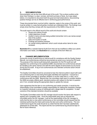 4 
3. DOCUMENTATION 
Documentation can be the most difficult part of the audit. This is where auditors write 
down their findings in a clear, concise, and brief summary of facts. As it was stated 
before, it is important to document both the good and bad observations. Documenting 
positive findings can be an effective tool in reinforcing good performance. 
These documented facts must be truthful, objective, apply to the scope of the audit, and 
must be written in a way that all parties involved can understand them. The findings must 
simply show that they comply with the requirements of the QSM or they do not. 
The audit report is the official record of the audit and should contain: 
 Scope and criteria of audit 
 Listed objectives of audit 
 Auditor’s name and area being audited (remember not to use names except 
that of the auditor) 
 Date and location of audit 
 Findings and positive practices 
 An overall closing statement, which could include action items for area 
reviewed. 
Illustration B is a sample Internal Audit Form that can be modified to reflect your plants 
information and needs, and Illustration C is a sample of this form filled out. 
4. CHANGE IMPLEMENTATION 
During the course of performing an internal audit for compliance with the Quality System 
Manual, non-conformances should be documented as would occur during the PCI audit. 
The purpose of the internal audit being both preparation for the PCI audit and self 
regulation for conforming to the published QSM, documented non-conformances should 
be handled in the same manner and with the same degree of seriousness as any found 
during the PCI audit. A log of non-conformances and intended corrective action should 
be established. 
The Quality Committee should be convened to hear the internal auditor’s report with each 
non-conforming item or area being thoroughly identified and explained. It would be a 
function of this committee to ascertain whether or not the noted item is, in fact, not in 
conformance with the QSM. Beyond that, the committee might want to consider whether 
the QSM accurately reflects good, standard practice with respect to the item in question 
and, if not, consider taking the appropriate steps to update the manual. 
Upon agreement that the item is non-conforming and needs correction, it would be the 
responsibility of the committee to assign responsibility for making the necessary changes 
to a specific individual or group of individuals with a target date for completion. A clear 
outcome of the intended correction should be available. 
The Quality Committee and/or the QC manager should monitor the items with respect to 
agreed upon completion date. Once the responsible party has so informed the 
committee and/or the QC manager, it will be the responsibility of the QC manager to 
verify that the item is now within conformance or the committee should request that the 
individual performing the initial audit review the item and verify conformance. The non-conformance 
log for the audit should be so noted that the item has been satisfactorily 
addressed as of that date. The report and the non-conformance log should be kept on 
file for future reference. 
 