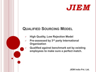 JIEM India Pvt. Ltd.
QUALIFIED SOURCING MODEL
 High Quality, Low Rejection Model
 Pre-assessed by 3rd party International
Organization
 Qualified against benchmark set by existing
employees to make sure a perfect match.
 
