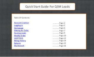 Quick Start Guide For QSM Leads
Table Of Contents:
Account Creation
Logging In
Homepage
Making An Order
Pausing Leads
Modify Order
Lead Store
Billing History
Returns
My Account

............Page 2
………….Page 5
………….Page 6
………….Page 7
………….Page 9
………….Page 10
………….Page 12
………….Page 14
………….Page 15
………….Page 16

 