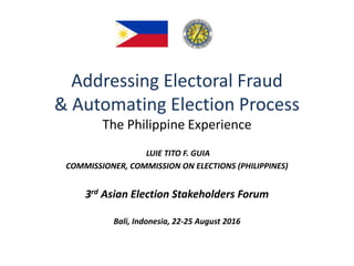Addressing Electoral Fraud
& Automating Election Process
The Philippine Experience
LUIE TITO F. GUIA
COMMISSIONER, COMMISSION ON ELECTIONS (PHILIPPINES)
3rd Asian Election Stakeholders Forum
Bali, Indonesia, 22-25 August 2016
 