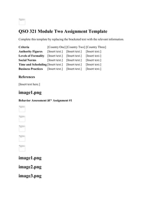 QSO 321 Module Two Assignment Template
Complete this template by replacing the bracketed text with the relevant information.
Criteria [Country One] [Country Two] [Country Three]
Authority Figures [Insert text.] [Insert text.] [Insert text.]
Levels of Formality [Insert text.] [Insert text.] [Insert text.]
Social Norms [Insert text.] [Insert text.] [Insert text.]
Time and Scheduling [Insert text.] [Insert text.] [Insert text.]
Business Practices [Insert text.] [Insert text.] [Insert text.]
References
[Insert text here.]
image1.png
Behavior Assessment â€“ Assignment #1
image1.png
image2.png
image3.png
 
