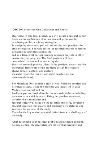 QSO 500 Milestone One Guidelines and Rubric
Overview: In this final project, you will create a research report
based on the application of action research processes for
developing problem solving strategies.
In designing the report, you will follow the best practices for
ethical research. You will utilize the research process to inform
decisions in your professional life
and as a framework for approaching research projects in other
courses in your program. The final product will be a
comprehensive research report using the
five-step research process (identify the problem; understand the
theoretical framework of the problem; design the research
study; collect, explain, and analyze
the data; report the results; and make conclusions and
recommendations).
For Milestone One, submit a draft of your business problem and
literature review. Using the problem you identified in your
Module One journal and the
feedback you received, describe the research problem including
the context in which it exists. Using the problem statement,
describe the stakeholders and
research objective. Based on the research objective, develop a
research question that clearly and concisely articulates in one
sentence the purpose of the study.
Consider the key real or potential ethical issues or challenges of
the study.
After describing your business problem and research question,
prepare a comprehensive literature review that carefully and
 