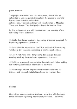 given problem.
The project is divided into two milestones, which will be
submitted at various points throughout the course to scaffold
learning and ensure quality final
submissions. These milestones will be submitted in Modules
Three and Seven. The final project is due in Module Nine.
In this assignment, you will demonstrate your mastery of the
following course outcomes:
-based strategies in guiding a focused approach for
improving operational processes
valid data-driven decision making in professional settings
-driven decision
making resulting in sustainable operational processes
-driven decision making
for fostering continuous improvement activities
internal and external stakeholders based on relevant data
Prompt
Operations management professionals are often relied upon to
make decisions regarding operational processes. Those who
 