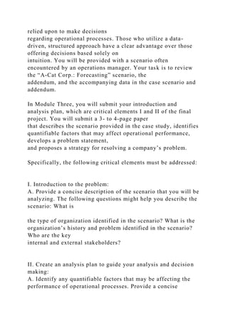 relied upon to make decisions
regarding operational processes. Those who utilize a data-
driven, structured approach have a clear advantage over those
offering decisions based solely on
intuition. You will be provided with a scenario often
encountered by an operations manager. Your task is to review
the “A-Cat Corp.: Forecasting” scenario, the
addendum, and the accompanying data in the case scenario and
addendum.
In Module Three, you will submit your introduction and
analysis plan, which are critical elements I and II of the final
project. You will submit a 3- to 4-page paper
that describes the scenario provided in the case study, identifies
quantifiable factors that may affect operational performance,
develops a problem statement,
and proposes a strategy for resolving a company’s problem.
Specifically, the following critical elements must be addressed:
I. Introduction to the problem:
A. Provide a concise description of the scenario that you will be
analyzing. The following questions might help you describe the
scenario: What is
the type of organization identified in the scenario? What is the
organization’s history and problem identified in the scenario?
Who are the key
internal and external stakeholders?
II. Create an analysis plan to guide your analysis and decision
making:
A. Identify any quantifiable factors that may be affecting the
performance of operational processes. Provide a concise
 