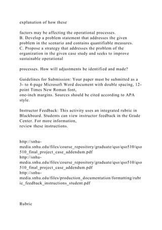 explanation of how these
factors may be affecting the operational processes.
B. Develop a problem statement that addresses the given
problem in the scenario and contains quantifiable measures.
C. Propose a strategy that addresses the problem of the
organization in the given case study and seeks to improve
sustainable operational
processes. How will adjustments be identified and made?
Guidelines for Submission: Your paper must be submitted as a
3- to 4-page Microsoft Word document with double spacing, 12-
point Times New Roman font,
one-inch margins. Sources should be cited according to APA
style.
Instructor Feedback: This activity uses an integrated rubric in
Blackboard. Students can view instructor feedback in the Grade
Center. For more information,
review these instructions.
http://snhu-
media.snhu.edu/files/course_repository/graduate/qso/qso510/qso
510_final_project_case_addendum.pdf
http://snhu-
media.snhu.edu/files/course_repository/graduate/qso/qso510/qso
510_final_project_case_addendum.pdf
http://snhu-
media.snhu.edu/files/production_documentation/formatting/rubr
ic_feedback_instructions_student.pdf
Rubric
 