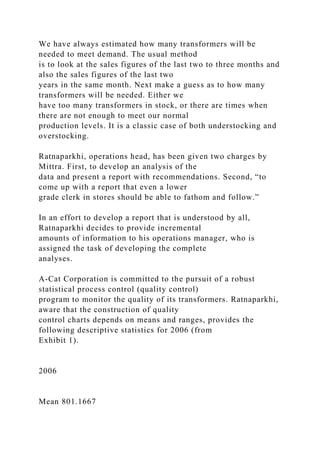 We have always estimated how many transformers will be
needed to meet demand. The usual method
is to look at the sales figures of the last two to three months and
also the sales figures of the last two
years in the same month. Next make a guess as to how many
transformers will be needed. Either we
have too many transformers in stock, or there are times when
there are not enough to meet our normal
production levels. It is a classic case of both understocking and
overstocking.
Ratnaparkhi, operations head, has been given two charges by
Mittra. First, to develop an analysis of the
data and present a report with recommendations. Second, “to
come up with a report that even a lower
grade clerk in stores should be able to fathom and follow.”
In an effort to develop a report that is understood by all,
Ratnaparkhi decides to provide incremental
amounts of information to his operations manager, who is
assigned the task of developing the complete
analyses.
A-Cat Corporation is committed to the pursuit of a robust
statistical process control (quality control)
program to monitor the quality of its transformers. Ratnaparkhi,
aware that the construction of quality
control charts depends on means and ranges, provides the
following descriptive statistics for 2006 (from
Exhibit 1).
2006
Mean 801.1667
 