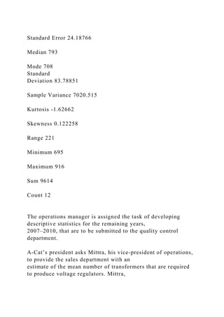 Standard Error 24.18766
Median 793
Mode 708
Standard
Deviation 83.78851
Sample Variance 7020.515
Kurtosis -1.62662
Skewness 0.122258
Range 221
Minimum 695
Maximum 916
Sum 9614
Count 12
The operations manager is assigned the task of developing
descriptive statistics for the remaining years,
2007–2010, that are to be submitted to the quality control
department.
A-Cat’s president asks Mittra, his vice-president of operations,
to provide the sales department with an
estimate of the mean number of transformers that are required
to produce voltage regulators. Mittra,
 