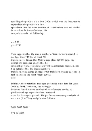 recalling the product data from 2006, which was the last year he
supervised the production line,
speculates that the mean number of transformers that are needed
is less than 745 transformers. His
analysis reveals the following:
t = 2.32
p = .9798
This suggests that the mean number of transformers needed is
not less than 745 but at least 745
transformers. Given that Mittra uses older (2006) data, his
operations manager knows that he
substantially underestimates current transformers requirements.
She believes that the mean number of
transformers required exceeds 1000 transformers and decides to
test this using the most recent (2010)
data.
Initially, the operations manager possessed only data for years
2006 to 2008. However, she strongly
believes that the mean number of transformers needed to
produce voltage regulators has increased
over the three-year period. She performs a one-way analysis of
variance (ANOVA) analysis that follows:
2006 2007 2008
779 845 857
 