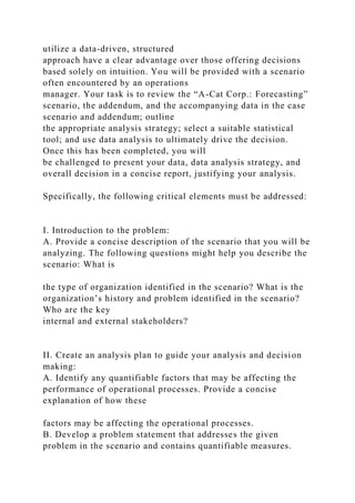 utilize a data-driven, structured
approach have a clear advantage over those offering decisions
based solely on intuition. You will be provided with a scenario
often encountered by an operations
manager. Your task is to review the “A-Cat Corp.: Forecasting”
scenario, the addendum, and the accompanying data in the case
scenario and addendum; outline
the appropriate analysis strategy; select a suitable statistical
tool; and use data analysis to ultimately drive the decision.
Once this has been completed, you will
be challenged to present your data, data analysis strategy, and
overall decision in a concise report, justifying your analysis.
Specifically, the following critical elements must be addressed:
I. Introduction to the problem:
A. Provide a concise description of the scenario that you will be
analyzing. The following questions might help you describe the
scenario: What is
the type of organization identified in the scenario? What is the
organization’s history and problem identified in the scenario?
Who are the key
internal and external stakeholders?
II. Create an analysis plan to guide your analysis and decision
making:
A. Identify any quantifiable factors that may be affecting the
performance of operational processes. Provide a concise
explanation of how these
factors may be affecting the operational processes.
B. Develop a problem statement that addresses the given
problem in the scenario and contains quantifiable measures.
 