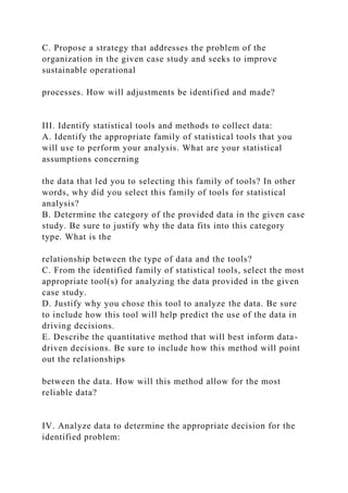 C. Propose a strategy that addresses the problem of the
organization in the given case study and seeks to improve
sustainable operational
processes. How will adjustments be identified and made?
III. Identify statistical tools and methods to collect data:
A. Identify the appropriate family of statistical tools that you
will use to perform your analysis. What are your statistical
assumptions concerning
the data that led you to selecting this family of tools? In other
words, why did you select this family of tools for statistical
analysis?
B. Determine the category of the provided data in the given case
study. Be sure to justify why the data fits into this category
type. What is the
relationship between the type of data and the tools?
C. From the identified family of statistical tools, select the most
appropriate tool(s) for analyzing the data provided in the given
case study.
D. Justify why you chose this tool to analyze the data. Be sure
to include how this tool will help predict the use of the data in
driving decisions.
E. Describe the quantitative method that will best inform data-
driven decisions. Be sure to include how this method will point
out the relationships
between the data. How will this method allow for the most
reliable data?
IV. Analyze data to determine the appropriate decision for the
identified problem:
 