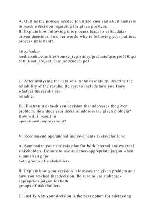 A. Outline the process needed to utilize your statistical analysis
to reach a decision regarding the given problem.
B. Explain how following this process leads to valid, data-
driven decisions. In other words, why is following your outlined
process important?
http://snhu-
media.snhu.edu/files/course_repository/graduate/qso/qso510/qso
510_final_project_case_addendum.pdf
C. After analyzing the data sets in the case study, describe the
reliability of the results. Be sure to include how you know
whether the results are
reliable.
D. Illustrate a data-driven decision that addresses the given
problem. How does your decision address the given problem?
How will it result in
operational improvement?
V. Recommend operational improvements to stakeholders:
A. Summarize your analysis plan for both internal and external
stakeholders. Be sure to use audience-appropriate jargon when
summarizing for
both groups of stakeholders.
B. Explain how your decision addresses the given problem and
how you reached that decision. Be sure to use audience-
appropriate jargon for both
groups of stakeholders.
C. Justify why your decision is the best option for addressing
 