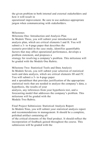 the given problem to both internal and external stakeholders and
how it will result in
operational improvement. Be sure to use audience-appropriate
jargon when communicating with stakeholders.
Milestones
Milestone One: Introduction and Analysis Plan
In Module Three, you will submit your introduction and
analysis plan, which are critical elements I and II. You will
submit a 3- to 4-page paper that describes the
scenario provided in the case study, identifies quantifiable
factors that may affect operational performance, develops a
problem statement, and proposes a
strategy for resolving a company’s problem. This milestone will
be graded with the Module One Rubric.
Milestone Two: Statistical Tools and Data Analysis
In Module Seven, you will submit your selection of statistical
tools and data analysis, which are critical elements III and IV.
You will submit a 3- to 4-page paper
and a spreadsheet that provides justification of the appropriate
statistical tools that are needed to analyze the company’s data, a
hypothesis, the results of your
analysis, any inferences from your hypothesis test, and a
forecasting model that addresses the company’s problem. This
milestone will be graded with the
Module Two Rubric.
Final Project Submission: Statistical Analysis Report
In Module Nine, you will submit your statistical analysis report
and recommendations to management. It should be a complete,
polished artifact containing all
of the critical elements of the final product. It should reflect the
incorporation of feedback gained throughout the course. This
submission will be graded with the
 