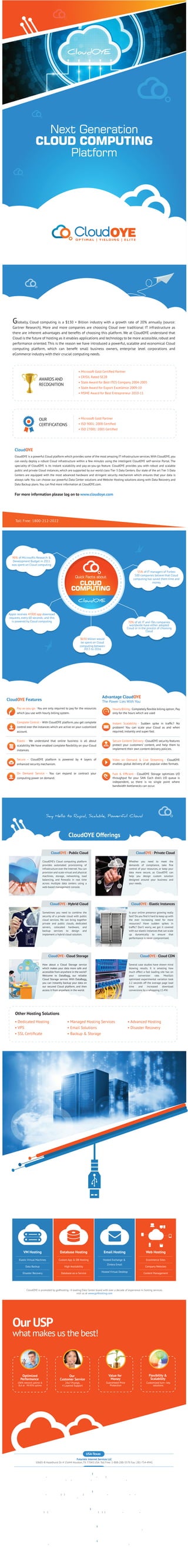 Globally, Cloud computing is a $130 + Billion industry with a growth rate of 20% annually (source:
Gartner Research). More and more companies are choosing Cloud over traditional IT infrastructure as
there are inherent advantages and beneﬁts of choosing this platform. We at CloudOYE understand that
Cloud is the future of hosting as it enables applications and technology to be more accessible, robust and
performance oriented. This is the reason we have introduced a powerful, scalable and economical Cloud
computing platform, which can beneﬁt small business owners, enterprise level corporations and
eCommerce industry with their crucial computing needs.
• Microsoft Gold Certiﬁed Partner
• CRISIL Rated SE2B
• State Award for Best ITES Company 2004-2005
• State Award for Export Excellence 2009-10
• MSME Award for Best Entrepreneur 2010-11
AWARDS AND
RECOGNITION
• Microsoft Gold Partner
• ISO 9001: 2008 Certiﬁed
• ISO 27001: 2005 Certiﬁed
OUR
CERTIFICATIONS
CloudOYE is a powerful Cloud platform which provides some of the most amazing IT infrastructure services.With CloudOYE,you
can easily deploy a robust Cloud infrastructure within a few minutes using the intelligent CloudOYE self-service Portal. The
speciality of CloudOYE is its instant scalability and pay-as-you-go feature. CloudOYE provides you with robust and scalable
public and private Cloud instances, which are supported by our world class Tier 3 Data Centers. Our state of the art Tier 3 Data
Centers are equipped with the most advanced hardware and stringent security mechanism which ensures that your data is
always safe. You can choose our powerful Data Center solutions and Website Hosting solutions along with Data Recovery and
Data Backup plans. You can ﬁnd more information at CloudOYE.com.
For more information please log on to www.cloudoye.com
CloudOYE
Toll Free: 1800-212-2022
90% of Microsoft’s Research &
Development Budget in 2011
was spent on Cloud computing
70% of all IT and ITes companies
worldwide have either adopted
Cloud or in the process of choosing
Cloud
$650 billion would
be spent on Cloud
computing between
2013 to 2016
Apple receives 47000 app download
requests, every 60 seconds; and this
is powered by Cloud computing
55% of IT managers of Forbes
500 companies believe that Cloud
computing has saved them time and
money
Advantage CloudOYE
The Power Lies With YouCloudOYE Features
Pay-as-you-go - You are only required to pay for the resources
which you use with hourly billing system.
Complete Control – With CloudOYE platform, you get complete
control over the instances which are active on your customized
account.
Elastic - We understand that online business is all about
scalability. We have enabled complete ﬂexibility on your Cloud
instances.
Secure – CloudOYE platform is powered by 4 layers of
enhanced security mechanism.
On Demand Service – You can expand or contract your
computing power on demand.
Hourly Billing -Completely ﬂexible billing option; Pay
only for the hours which are used
Instant Scalability - Sudden spike in trafﬁc? No
problem! You can scale your Cloud as and when
required, instantly and super fast.
Secure Content Delivery - CloudOYE security features
protect your customers’ content, and help them to
implement their own content delivery policies.
Video on Demand & Live Streaming - CloudOYE
enables global delivery of all popular video formats.
Fast & Efﬁcient - CloudOYE Storage optimizes I/O
throughput for your SAN. Each disk’s I/O queue is
independent, so there is no single point where
bandwidth bottlenecks can occur.
CloudOYE Offerings
• Dedicated Hosting
• VPS
• SSL Certiﬁcate
• Managed Hosting Services
• Email Solutions
• Backup & Storage
• Advanced Hosting
• Disaster Recovery
CloudOYE - Public Cloud
CloudOYE’s Cloud computing platform
provides automated provisioning of
infrastructure over the Internet.You can
provision and scale virtual and physical
machines, storage, networking, load
balancing, and ﬁrewalls in real time
across multiple data centers using a
web-based management console.
CloudOYE - Private Cloud
Whether you need to meet the
demands of compliance, take ﬁne
control of your resources, or keep your
data more secure, as CloudOYE can
help you design custom solution
designed around your business and
your needs.
CloudOYE - Hybrid Cloud
Sometimes you need to combine the
security of a private cloud with public
cloud services. We can bring together
private and public clouds, dedicated
servers, colocated hardware, and
backup services to design and
implement a hybrid cloud solution.
CloudOYE - Elastic Instances
Is your online presence growing really
fast? Do you ﬁnd it hard to keep up with
the ever increasing need for more
resources? Have sudden spikes in
trafﬁc? Don’t worry, we got it covered
with our elastic instances that can scale
up dynamically to ensure that
performance is never compromised.
CloudOYE - Cloud Storage
How about a Cloud Storage service
which makes your data more safe and
accessible from anywhere in the world?
Welcome to DataBagg, our reliable
Cloud Storage service. With DataBagg,
you can instantly backup your data on
our secured Cloud platform, and then
access it from anywhere in the world.
CloudOYE - Cloud CDN
Several case studies have shown mind
blowing results. It is amazing how
much effect a fast loading site has on
your conversion rate. Mozilla’s
optimized experimental variation took
2.2 seconds off the average page load
time and increased download
conversions by a whopping 15.4%!
Other Hosting Solutions
CloudOYE is promoted by go4hosting - A leading Data Center brand with over a decade of experience in hosting services.
visit us at www.go4hosting.com
VM Hosting
Elastic Virtual Machines
Data Backup
Disaster Recovery
Database Hosting
Custom App & DB Hosting
High Availability
Database-as-a-Service
Email Hosting
Hosted Exchange &
Zimbra Email
Hosted Virtual Desktop
Web Hosting
Ecommerce Sites
Company Websites
Content Management
Our USP
what makes us the best!
Optimized
Performance
100% network uptime &
SLA at 99.95% uptime
Our
Customer Service
24x7 Prompt,
4 Layered Support
Value for
Money
Guaranteed Price
Protection
Flexibility &
Scalability
Customized turn - key
solutions
Futuristic Internet Services LLC
10685-B Hazelhurst Dr. # 15644 Houston, TX 77043 USA. Toll Free: 1-888-288-3570 Fax: 281-754-4941
USA-Texas
Cyber Futuristics India Pvt Ltd
Akshaya Commercial Complex, 2nd Floor , No. 26/16 Victoria Road, Austin Town Bengaluru -560047
Bengaluru
Cyber Futuristics India Pvt Ltd
F-402 Titanium City Center,l00 ft Road, Anandnagar, Satelite Ahmedabad - GJ 380015
Ahmedabad
Go4Hosting Internet Datacenter
105, IJMIMA Commercial Complex, Link Road, Behind INFINITY Mall, Malad - West Mumbai - 400064.
Toll Free: 18002122022 Sales: 91.099309.61690
Mumbai
Cyber Futuristics India Private Limited
SDF G-13/14, Noida Special Economic Zone, Noida -05 , UP India. 24 X 7 Support: 91.120.6667.777
Phone: 91-120-6667700 Fax: 91-120.666.7766 Sales: 91.92124-13966
Noida
Cyber Futuristics India Private Limited
G1-227/228 , EPIP ,IT Park, Sitapura Industrial Area, Jaipur-302 022 Phone: 91-141-2770440
Fax: 91-141.277.0425 Sales: 91.98101.58920
Jaipur
www.cloudoye.com Email: sales@cloudoye.com
 