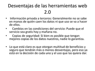 Desventajas de las herramientas web
                  2.0
• Información privada a terceros: Generalmente no se sabe
  en manos de quién caen los datos ni que uso se va a hacer
  de ellos.
•   Cambios en las condiciones del servicio: Puede que el
  servicio sea gratis hoy y mañana no.
•   Copias de seguridad: Si bien es posible que tengan
  mejores copias de los datos nuestros, nadie lo garantiza.

• Lo que está claro es que otorgan multitud de beneficios y
  seguro que tendrán más o menos desventajas, pero eso ya
  está en la decisión de cada uno y el uso que las quiera dar.
 